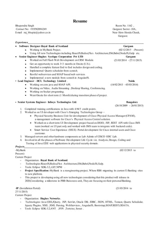 Resume
Bhupendra Singh Room No. 1162 ,
Contact No: +919582094249 Gurgaon Sector -10A,
E-mail :raj_bhupia@yahoo.co.in Near Hero Honda Chauk,
Gurgaon
Experience______________________________________________________________________________________
 Software Designer-Royal Bank of Scotland Gurgaon
 Working in MyBank Project. (02/12/2015 –Present)
 Using All new Technologies including ReactJS,Redux,Flux Architecture,ES6,Babel,NodeJS,Gulp etc.
 Senior Engineer-Hughes Systique Corporation Pvt LTD Gurgaon
 Worked on Full Flash Web Development on CRM Module. (21/03/2014 –27/11/2015)
 Got an opportunity to work 3+3 months in Onsite (U.S.).
 Handled a complete feature End to End includes design and coding.
 Implemented Quartz scheduler from scratch.
 Restful webservices and SOAP based web services.
 Implemented a new module from scratch in AngularJS.
• Lead Engineer –HCL Technology Limited . Noida
 Working on core java and SOAP API. (14/02/2013 –03/03/2014)
 Working on Video, Audio Streaming ,Desktop Sharing, Conferencing.
 Working on Socket programing.
 Went Onsite for short term (1 Month)during transition phase of project.
• Senior Systems Engineer- Infosys Technologies Ltd. Bangalore
(26/10/2009 – 26/01/2013)
1. Completed training certifications in Java with 4.94/5 credit points.
2. Worked as an UI developer with Cisco’s Emerging Technologies Group –
 Physical Security Business Unit for development of Cisco Physical Access Manager(CPAM),
a management software for Cisco’s Physical Access Control solution.
 Worked on a short term UI Development project based on DOJO, JSP, REST API with Cisco IMS
team (worked on UI part only and worked with IMS team to integrate with backend code).
 Smart Service User Experience (SSUE) Portal development for Cisco internal users and Cisco
customer.
3. Managed servers and otherhardware components as Lab Admin of CISCO ODC Lab.
4. Involved in all the phases ofSoftware Development Life Cycle viz. Analysis,Design, Coding and
Testing of Java/J2EE web applications in physical security domain.
Projects_________________________________________________________________________________________
-MyBank (02/12/2015 to
Present)
Current Project
- Organization: Royal Bank of Scotland.
- Technologies:ReactJS,Redux,Flux Architecture,ES6,Babel,NodeJS,Gulp.
- Tools: Eclipse SDK-3.2,,GIT,NPM .
- Project Specification:-MyBank is a reengineering project, Where RBS migrating its current E-Banking sites
to new platform.
- This project is developing using all new technologies considering that this product will release in
2020,Considering a milestone in PBB Buissness unit, They are focusing on their personalBanking.
-IP (Installation Portal) (21/03/2014 to
27/11/2015)
Current Project
- Organization: Hughes Networks.
- Technologies: Java/J2EE,JQuery, JSP, Servlet, Oracle DB, JDBC, JSON, HTML, Tomcat, Quartz Schedular,
Jquery Plugins, XML ,XML Parsing, WebServices , AngularJS, Bootstrap,SOAP,REST,ODATA.
- Tools: Eclipse SDK-3.2,ANT ,SVN ,Tortoise, Sonar .
 