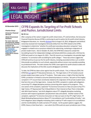 CFPB Expands Its Targeting of For-Profit Schools
and Pushes Jurisdictional Limits
By Ori Lev
After suing two of the nation’s largest for-profit school chains, ITT and Corinthian, the Consumer
Financial Protection Bureau (CFPB) is continuing its push to police the for-profit school industry.
Bridgepoint Education, Inc. recently disclosed that on August 10, 2015, Bridgepoint and Ashford
University received Civil Investigative Demands (CIDs) from the CFPB related to the CFPB's
investigation to determine “whether for-profit post-secondary-education companies” have
engaged in unlawful acts or practices related to the advertising, marketing or origination of
private student loans. And on October 29, 2015, the CFPB filed a lawsuit to compel the
Accrediting Council for Independent Colleges and Schools (ACICS) to comply with a CID that the
CFPB had issued to it on August 25, 2015. That CID concerns an investigation into possible legal
violations “in connection with accrediting for-profit colleges.” These two actions suggest the
CFPB will continue to pursue the for-profit industry, including associated entities such as ACICS
that provide accreditation to such schools, apparently without concern over possibly exceeding
its jurisdictional limits. This alert reviews the CFPB’s cases against for-profit schools to date and
discusses the implications of the CIDs issued to Bridgepoint and ACICS.
To date, the CFPB has taken action against two for-profit schools. First, in February 2014, the
CFPB filed suit against ITT Educational Services, Inc. The legal claims in ITT all revolve around
private student loans taken out by ITT students. That makes sense, in light of the fact that the
CFPB’s jurisdiction is limited to consumer financial products or services. But parts of the lengthy
complaint in ITT recount facts not directly related to the origination of the private student loans
that form the core of the legal claims. Instead, the CFPB’s complaint is replete with allegations
concerning ITT’s alleged deceptive practices concerning other aspects of its programs. Thus,
one section of the complaint, captioned “To Convince Consumers to Take out Loans to Pay ITT’s
High Tuition, ITT Represented That It Would Work in Their Interest to Place Them in Desirable
Jobs With Good Salaries,” sets forth allegations about ITT’s allegedly deceptive marketing
practices with respect to graduates’ job placement rates and salaries. Another section of the
complaint, captioned “To Convince Consumers to Take out Loans to Pay ITT’s High Tuition, ITT
Made Misleading Representations About ITT’s Accreditation and Transferability of Credits,” sets
forth allegations about allegedly misleading claims made by ITT with respect to its accreditation
and the transferability of credits earned at ITT schools. As the quoted captions suggest, the
CFPB’s theory is that these facts — over which the CFPB could not assert jurisdiction even if they
03 December 2015
Practice Group:
Consumer Financial
Services
Global Government
Solutions
For more news and
developments related
to consumer financial
products and
services, please visit
our Consumer
Financial Services
Watch blog and
subscribe to receive
updates.
 
