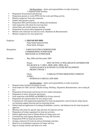 Job Description – duties and responsibilities in order of priority:
1. Prepared relate facilities.
• Preparation all document and drawing
• Preparation permits to work (PTW) for hot work and lifting activity.
• Monitor manpower from sub-contractor.
• Update daily progress report.
• Preparation JHA and Procedure for lifting and installation.
• Joint inspection with client for receiving item
• Attend daily and weekly progress meeting.
• Preparation for preservation equipment at module.
• Monitor sub-contractor for leak test work ( Hydrotest & Reinstatement)
• Monitor manpower for close punch list.
Employer : 5. OILFAB SDN BHD
Pulau Indah Industrial Park,
Pulau Indah, Selangor.
Designation : YARD FACILITIES COORDINATOR
COMMISIONING SUPERVISOR
MECHANICAL SUPERVISOR
Duration : May 2008 until December 2009
Project : EPCC OF FIVE (5) WELLHEAD PLATFORMS FOR
JDA BLOCK B-17 (MDA, MDB, MDC, MDD, JKA)
TANGGA BARAT & KUMANG CLUSTER DEVELOPMENT
PROJECT PHASE 1
Client : CARIGALI PTTEPI ORERATING COMPANY
(CPOC)
PETRONAS CARIGALI SDN BHD
Job Description – duties and responsibilities in order of priority:
• Prepared relate facilities for project in yard.
• Team leader for T&C activity’s (Hydro testing, Flushing, Alignment, Reinstatement, valve testing &
etc)
• Preparation all document and license for new tender and project.
• Preparation to renew all permit and license.
• Joint inspection with DOSH and BOMBA for license renewal.
• Preparation all yard procedure for new project used.
• Communicate with engineering department for load out preparation, load out layout, barge layout,
sea fastening support drawing and sea fastening layout.
• Submit load out application to Lembaga Perlabuhan, customs, and Jabatan Laut for loud out permit
approver.
• Meeting with client for speciﬁc date and time for load out activity.
• Preparation all relates equipment for load out activities.
• Submit application form to Jabatan Kimia for barge gases test.
• Communicate with rigging department for long side activities.
• Preparation PTW for load out activities.
• Arrange contractor for load out and sea fastenings activities.
• Hand over to installation contractor for barge sail way.
• Sign of custody transfer and hand over work.
 