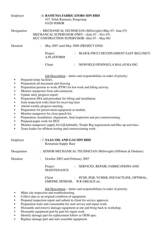 Employer : 6. RAMUNIA FABRICATORS SDN BHD
437, Teluk Ramunia, Pengerang
81620 JOHOR
Designation : MECHANICAL TECHNICIAN-(Millwright) (May 07– June 07)
MECHANCAL SUPERVISOR (PMT) - (July 07 – Nov 07)
HUC CONTRUCTION SUPERVISOR- (Dec 07 – May 08)
Duration : May 2007 until May 2008 (PROJECT END)
Project : BLOCK PM323 DEVEPLOMENT EAST BELUMUT-
A PLATFORM
Client : NEWFIELD PENINSULA MALAYSIA INC.
Job Description – duties and responsibilities in order of priority:
• Prepared relate facilities.
• Preparation all document and drawing
• Preparation permits to work (PTW) for hot work and lifting activity.
• Monitor manpower from sub-contractor.
• Update daily progress report.
• Preparation JHA and procedure for lifting and installation.
• Joint inspection with client for receiving item
• Attend weekly progress meeting.
• Preparation for preservation equipment at module.
• Monitor manpower for close punch list.
• Preparation, installation, alignments, ﬁnal inspection and pre commissioning.
• Prepared paper work for HUC
• Monitor manpower supply for LQ habitable, Tender Rig requirement and Huc-up activities.
• Team leader for offshore testing and commissioning work.
Employer : 7. SAAG OILAND GAS SDN BHD
Kemaman Supply Base
Designation : SENIOR MECHANICAL TECHNICIAN (Millwright) (Offshore & Onshore)
Duration : October 2002 until February 2007
Project : SERVICES, REPAIR, FABRICATIONS AND
MAINTENANCE
Client : PCSB, PGB, VCMSB, POLYACTLINE, OPTIMAL,
EMEPMI, MTBESB, W.R GREACE etc
Job Description – duties and responsibilities in order of priority:
• Make site inspection and troubleshooting.
• Collect data as an original condition of equipment.
• Prepared inspection report and submit to client for service approver.
• Preparation tools and consumable for start service and repair work.
• Dismantle and remove damage equipment at site and bring back to workshop.
• Dismantle equipment part by part for repair work
• Identify damage part for replacement follow as OEM spec.
• Replace damage part and start assemble equipment.
 