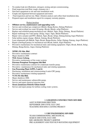 • To conduct leak test (Hydrotest, nitrogen), testing and pre-commissioning.
• Final inspection (end ﬂout, tough, clearance etc.)
• Sent back equipment to site and start installation work.
• Couple and alignment between equipment and motor.
• Final inspection and test run. Make vibration analysis and collect ﬁnal installation data.
• Prepared repair and installation report for company warranty purpose.
Project involves
• Offshore service, maintenances and upgrading work
• Service and overhaul gas compressor (Bekok, Bunga Kertas, Dulang Platform)
• Service and overhaul sea water lift pump. (Resak, Bekok, seligi Platform)
• Replace and refurbish pump mechanical seal. (Bekok, Tapis, Seligi, Dulang, Resak Platform)
• Repair multistage ﬁre water pump. (Seligi, Angsi, Tapis, Bekok Platform)
• Repair valve actuator and PSV. (Bekok, Tapis, Resak, Seligi, Dulang,Gutong Angsi Platform)
• Solar turbine engine change. (Bekok, Gutong, Resak Pletform)
• Laser alignments job (Bekok, Tapis, Resak, Bunga Kertas, Seligi, Dulang, Gutong, Angsi Platform)
• Repair centrifugal pump c/w mechanical seal (Resak, bekok, Angsi Platform)
• Preventive maintenance for mechanical static and rotating equipment. (Tapis, Resak, Bekok, Seligi,
Dulang, Bunga Kertas, Angsi, Gutong Platform)
• MTBE (M) Sdn. Bhd.
• Preventive maintenance contract
• Major shutdown 2006
• W.R. Greece Gebeng.
• Preventive maintenance of ﬁre water systems
• Petronas Penapisan Terengganu Sdn Bhd
• Preventive maintenance contract for condensate transfer pump.
• Preventive maintenance for mechanical static and rotating equipment,
• Gas Possessing Plant (GPP2, 3 and 4)
• Purchasing, installation and commissioning 6 units CPC pump.
• Preventive maintenance rotating equipment.
• VCM (M) Sdn Bhd.
• Major shutdown 2006
• Service and maintenance submersible pump.
• Service and repair chemical injection skid
• Stesen Janakuasa Elektrik Sultan Ismail
• Service and repair pumps for turbine cooling water systems.
8. LEIGHTON CONSTRUCTION SDN BHD
ASST SUPERVISOR ERECTION
SEPTEMBER 2000 UNTIL JULY 2002
TEACHING HOUSING CASTING PROJECT
9. UBF ENGINEERING SDN BHD
TEAM COMMISSIONING, MECHANICAL
MARCH 2000 UNTIL JULY 2000
KR2 AROMATIC PROJECT, KERTEH
PRE ALIGHMENT AND TEST RUN ROTATING EQUIPMENT
 