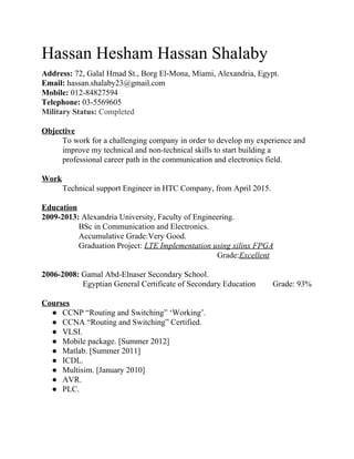 Hassan Hesham Hassan Shalaby  
Address: ​72, Galal Hmad St., Borg El­Mona, Miami, Alexandria, Egypt. 
Email:​ hassan.shalaby23@gmail.com  
Mobile:​ 012­84827594  
Telephone:​ 03­5569605 
Military Status: ​Completed   
 
Objective  
To work for a challenging company in order to develop my experience and 
improve my technical and non­technical skills to start building a 
professional career path in the communication and electronics field. 
 
Work 
Technical support Engineer in HTC Company, from April 2015. 
 
Education  
2009­2013: ​Alexandria University, Faculty of Engineering. 
        BSc in Communication and Electronics.  
        Accumulative Grade:Very Good.  
        Graduation Project: ​LTE Implementation using xilinx FPGA 
                         ​Grade:​Excellent 
 
2006­2008: ​Gamal Abd­Elnaser Secondary School.   
          Egyptian General Certificate of Secondary Education  Grade: 93% 
 
Courses  
● CCNP “Routing and Switching” ‘Working’. 
● CCNA “Routing and Switching” Certified. 
● VLSI. 
● Mobile package. [Summer 2012] 
● Matlab. [Summer 2011]  
● ICDL.  
● Multisim. [January 2010] 
● AVR. 
● PLC. 
 
 
 