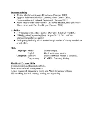 Summer training  
● RAYA, Mobile Maintenance Department. [Summer 2013] 
● Egyptian Telecommunication Company,Miami Central Office, 
Communication and Network Department. [Summer 2011] 
● Alarm circuits under supervision of Dr.Shawky Shaaban, How can you do 
Alarm circuit, with Excellent Degree. [Summer 2010] 
 
Activities   
● ITW (​I​nteract with ​T​oday’s ​W​orld)  [July 2011 & July 2010 at BA.]  
● EED (​E​gyptian ​E​ngineering ​D​ay)  [August 2012 & 2011 at Cairo 
International conference center] 
● Participating in charity which works through number of charity associations 
or self effort. 
 
Skills 
Languages​: Arabic  Mother tongue. 
English  Good written and spoken.  
Computer​: Software: Microsoft Office, Matlab & Simulinks. 
Programming:  C, VHDL, Assembly,Verilog. 
 
Hobbies & Personal Skills 
Communication and Presentation Skills. 
Team work and work under pressure.  
Active, Organized, Listening to people and Ability to learn new things. 
I like walking, football, running, reading, and organizing. 
 
 
 
 