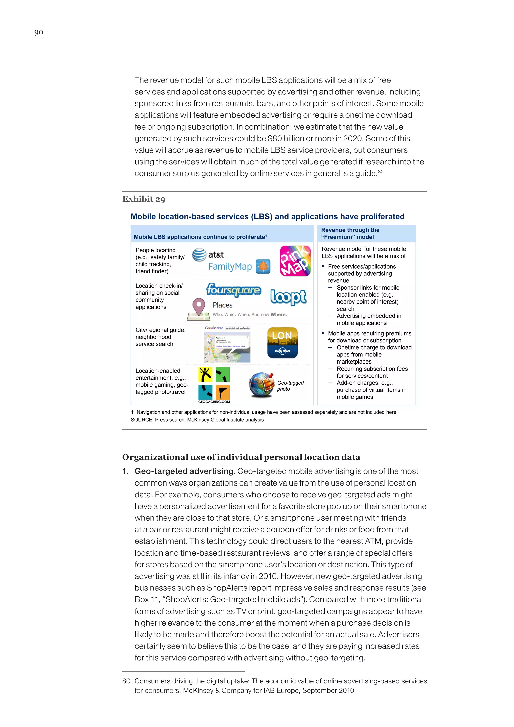 90
	 The revenue model for such mobile LBS applications will be a mix of free
services and applications supported by advertising and other revenue, including
sponsored links from restaurants, bars, and other points of interest. Some mobile
applications will feature embedded advertising or require a onetime download
fee or ongoing subscription. In combination, we estimate that the new value
generated by such services could be $80 billion or more in 2020. Some of this
value will accrue as revenue to mobile LBS service providers, but consumers
using the services will obtain much of the total value generated if research into the
consumer surplus generated by online services in general is a guide.80
Exhibit 29
Mobile location-based services (LBS) and applications have proliferated
SOURCE: Press search; McKinsey Global Institute analysis
Revenue through the
“Freemium” model
Revenue model for these mobile
LBS applications will be a mix of
▪ Free services/applications
supported by advertising
revenue
– Sponsor links for mobile
location-enabled (e.g.,
nearby point of interest)
search
– Advertising embedded in
mobile applications
▪ Mobile apps requiring premiums
for download or subscription
– Onetime charge to download
apps from mobile
marketplaces
– Recurring subscription fees
for services/content
– Add-on charges, e.g.,
purchase of virtual items in
mobile games
Mobile LBS applications continue to proliferate1
1 Navigation and other applications for non-individual usage have been assessed separately and are not included here.
Location-enabled
entertainment, e.g.,
mobile gaming, geo-
tagged photo/travel
Geo-tagged
photo
City/regional guide,
neighborhood
service search
People locating
(e.g., safety family/
child tracking,
friend finder)
Location check-in/
sharing on social
community
applications
Organizational use of individual personal location data
1. 	 Geo-targeted advertising. Geo-targeted mobile advertising is one of the most
common ways organizations can create value from the use of personal location
data. For example, consumers who choose to receive geo-targeted ads might
have a personalized advertisement for a favorite store pop up on their smartphone
when they are close to that store. Or a smartphone user meeting with friends
at a bar or restaurant might receive a coupon offer for drinks or food from that
establishment. This technology could direct users to the nearest ATM, provide
location and time-based restaurant reviews, and offer a range of special offers
for stores based on the smartphone user’s location or destination. This type of
advertising was still in its infancy in 2010. However, new geo-targeted advertising
businesses such as ShopAlerts report impressive sales and response results (see
Box 11, “ShopAlerts: Geo-targeted mobile ads”). Compared with more traditional
forms of advertising such as TV or print, geo-targeted campaigns appear to have
higher relevance to the consumer at the moment when a purchase decision is
likely to be made and therefore boost the potential for an actual sale. Advertisers
certainly seem to believe this to be the case, and they are paying increased rates
for this service compared with advertising without geo-targeting.
80	 Consumers driving the digital uptake: The economic value of online advertising-based services
for consumers, McKinsey  Company for IAB Europe, September 2010.
 
