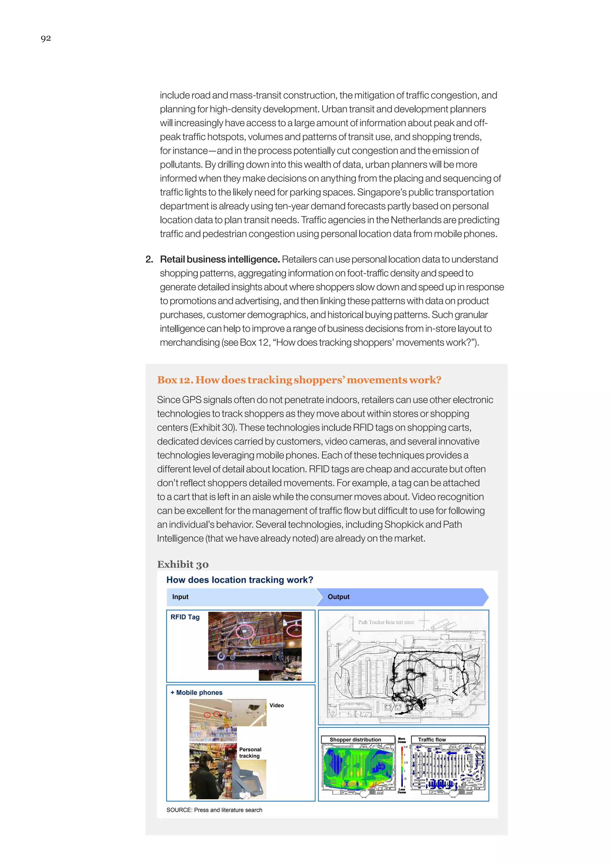 92
include road and mass-transit construction, the mitigation of traffic congestion, and
planning for high-density development. Urban transit and development planners
will increasingly have access to a large amount of information about peak and off-
peak traffic hotspots, volumes and patterns of transit use, and shopping trends,
for instance—and in the process potentially cut congestion and the emission of
pollutants. By drilling down into this wealth of data, urban planners will be more
informed when they make decisions on anything from the placing and sequencing of
traffic lights to the likely need for parking spaces. Singapore’s public transportation
department is already using ten-year demand forecasts partly based on personal
location data to plan transit needs. Traffic agencies in the Netherlands are predicting
traffic and pedestrian congestion using personal location data from mobile phones.
2. 	 Retail business intelligence. Retailers can use personal location data to understand
shopping patterns, aggregating information on foot-traffic density and speed to
generate detailed insights about where shoppers slow down and speed up in response
to promotions and advertising, and then linking these patterns with data on product
purchases, customer demographics, and historical buying patterns. Such granular
intelligence can help to improve a range of business decisions from in-store layout to
merchandising (see Box 12, “How does tracking shoppers’ movements work?”).
Box 12. How does tracking shoppers’ movements work?
Since GPS signals often do not penetrate indoors, retailers can use other electronic
technologies to track shoppers as they move about within stores or shopping
centers (Exhibit 30). These technologies include RFID tags on shopping carts,
dedicated devices carried by customers, video cameras, and several innovative
technologies leveraging mobile phones. Each of these techniques provides a
different level of detail about location. RFID tags are cheap and accurate but often
don’t reflect shoppers detailed movements. For example, a tag can be attached
to a cart that is left in an aisle while the consumer moves about. Video recognition
can be excellent for the management of traffic flow but difficult to use for following
an individual’s behavior. Several technologies, including Shopkick and Path
Intelligence (that we have already noted) are already on the market.
Exhibit 30
How does location tracking work?
+ Mobile phones
Input Output
SOURCE: Press and literature search
Shopper distribution Traffic flow
RFID Tag
Video
Personal
tracking
 