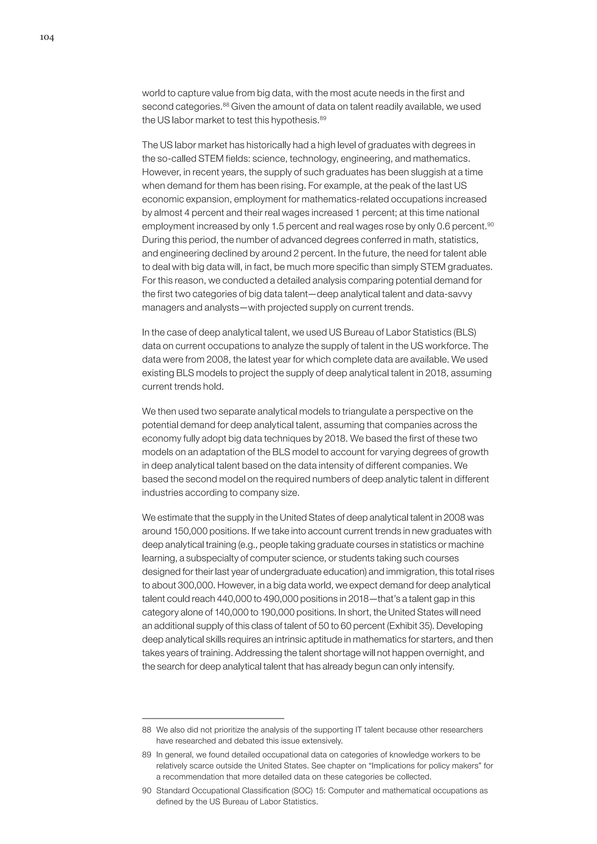 104
world to capture value from big data, with the most acute needs in the first and
second categories.88
Given the amount of data on talent readily available, we used
the US labor market to test this hypothesis.89
The US labor market has historically had a high level of graduates with degrees in
the so-called STEM fields: science, technology, engineering, and mathematics.
However, in recent years, the supply of such graduates has been sluggish at a time
when demand for them has been rising. For example, at the peak of the last US
economic expansion, employment for mathematics-related occupations increased
by almost 4 percent and their real wages increased 1 percent; at this time national
employment increased by only 1.5 percent and real wages rose by only 0.6 percent.90
During this period, the number of advanced degrees conferred in math, statistics,
and engineering declined by around 2 percent. In the future, the need for talent able
to deal with big data will, in fact, be much more specific than simply STEM graduates.
For this reason, we conducted a detailed analysis comparing potential demand for
the first two categories of big data talent—deep analytical talent and data-savvy
managers and analysts—with projected supply on current trends.
In the case of deep analytical talent, we used US Bureau of Labor Statistics (BLS)
data on current occupations to analyze the supply of talent in the US workforce. The
data were from 2008, the latest year for which complete data are available. We used
existing BLS models to project the supply of deep analytical talent in 2018, assuming
current trends hold.
We then used two separate analytical models to triangulate a perspective on the
potential demand for deep analytical talent, assuming that companies across the
economy fully adopt big data techniques by 2018. We based the first of these two
models on an adaptation of the BLS model to account for varying degrees of growth
in deep analytical talent based on the data intensity of different companies. We
based the second model on the required numbers of deep analytic talent in different
industries according to company size.
We estimate that the supply in the United States of deep analytical talent in 2008 was
around 150,000 positions. If we take into account current trends in new graduates with
deep analytical training (e.g., people taking graduate courses in statistics or machine
learning, a subspecialty of computer science, or students taking such courses
designed for their last year of undergraduate education) and immigration, this total rises
to about 300,000. However, in a big data world, we expect demand for deep analytical
talent could reach 440,000 to 490,000 positions in 2018—that’s a talent gap in this
category alone of 140,000 to 190,000 positions. In short, the United States will need
an additional supply of this class of talent of 50 to 60 percent (Exhibit 35). Developing
deep analytical skills requires an intrinsic aptitude in mathematics for starters, and then
takes years of training. Addressing the talent shortage will not happen overnight, and
the search for deep analytical talent that has already begun can only intensify.
88	 We also did not prioritize the analysis of the supporting IT talent because other researchers
have researched and debated this issue extensively.
89	 In general, we found detailed occupational data on categories of knowledge workers to be
relatively scarce outside the United States. See chapter on “Implications for policy makers” for
a recommendation that more detailed data on these categories be collected.
90	 Standard Occupational Classification (SOC) 15: Computer and mathematical occupations as
defined by the US Bureau of Labor Statistics.
 