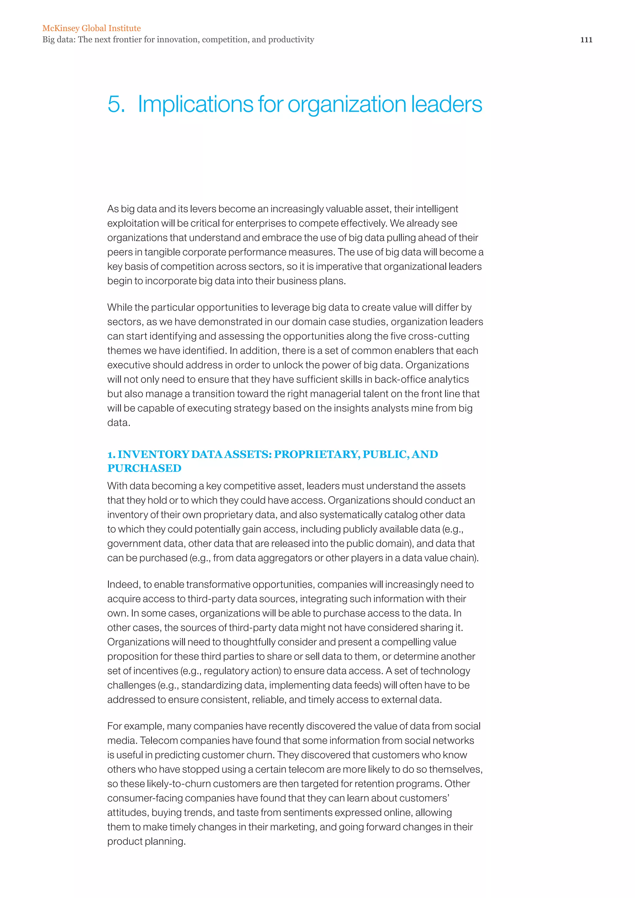 Big data: The next frontier for innovation, competition, and productivity
McKinsey Global Institute
111
As big data and its levers become an increasingly valuable asset, their intelligent
exploitation will be critical for enterprises to compete effectively. We already see
organizations that understand and embrace the use of big data pulling ahead of their
peers in tangible corporate performance measures. The use of big data will become a
key basis of competition across sectors, so it is imperative that organizational leaders
begin to incorporate big data into their business plans.
While the particular opportunities to leverage big data to create value will differ by
sectors, as we have demonstrated in our domain case studies, organization leaders
can start identifying and assessing the opportunities along the five cross-cutting
themes we have identified. In addition, there is a set of common enablers that each
executive should address in order to unlock the power of big data. Organizations
will not only need to ensure that they have sufficient skills in back-office analytics
but also manage a transition toward the right managerial talent on the front line that
will be capable of executing strategy based on the insights analysts mine from big
data.
1. INVENTORY DATA ASSETS: PROPRIETARY, PUBLIC, AND
PURCHASED
With data becoming a key competitive asset, leaders must understand the assets
that they hold or to which they could have access. Organizations should conduct an
inventory of their own proprietary data, and also systematically catalog other data
to which they could potentially gain access, including publicly available data (e.g.,
government data, other data that are released into the public domain), and data that
can be purchased (e.g., from data aggregators or other players in a data value chain).
Indeed, to enable transformative opportunities, companies will increasingly need to
acquire access to third-party data sources, integrating such information with their
own. In some cases, organizations will be able to purchase access to the data. In
other cases, the sources of third-party data might not have considered sharing it.
Organizations will need to thoughtfully consider and present a compelling value
proposition for these third parties to share or sell data to them, or determine another
set of incentives (e.g., regulatory action) to ensure data access. A set of technology
challenges (e.g., standardizing data, implementing data feeds) will often have to be
addressed to ensure consistent, reliable, and timely access to external data.
For example, many companies have recently discovered the value of data from social
media. Telecom companies have found that some information from social networks
is useful in predicting customer churn. They discovered that customers who know
others who have stopped using a certain telecom are more likely to do so themselves,
so these likely-to-churn customers are then targeted for retention programs. Other
consumer-facing companies have found that they can learn about customers’
attitudes, buying trends, and taste from sentiments expressed online, allowing
them to make timely changes in their marketing, and going forward changes in their
product planning.
5.  Implications for organization leaders
 