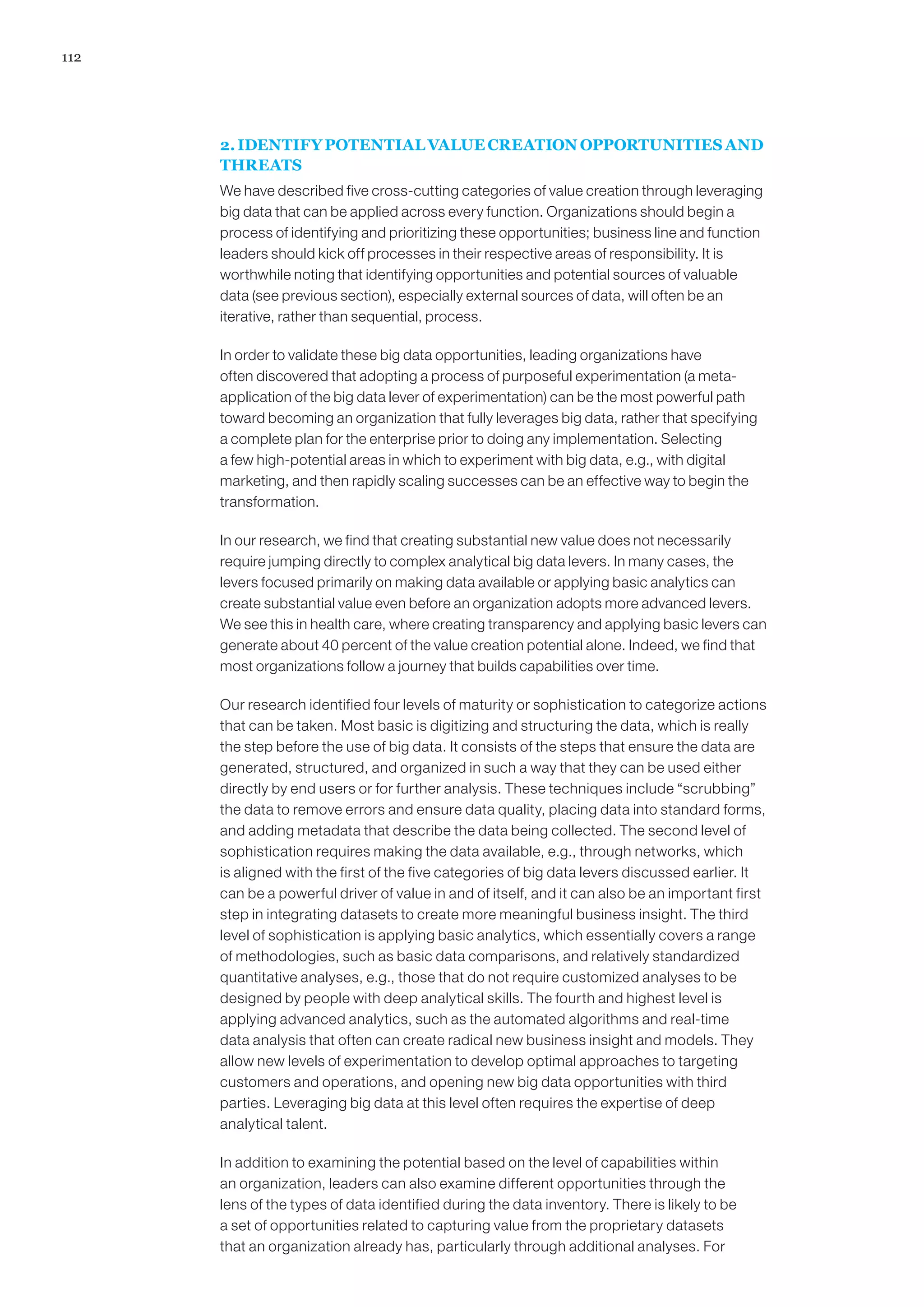 112
2. IDENTIFY POTENTIAL VALUE CREATION OPPORTUNITIES AND
THREATS
We have described five cross-cutting categories of value creation through leveraging
big data that can be applied across every function. Organizations should begin a
process of identifying and prioritizing these opportunities; business line and function
leaders should kick off processes in their respective areas of responsibility. It is
worthwhile noting that identifying opportunities and potential sources of valuable
data (see previous section), especially external sources of data, will often be an
iterative, rather than sequential, process.
In order to validate these big data opportunities, leading organizations have
often discovered that adopting a process of purposeful experimentation (a meta-
application of the big data lever of experimentation) can be the most powerful path
toward becoming an organization that fully leverages big data, rather that specifying
a complete plan for the enterprise prior to doing any implementation. Selecting
a few high-potential areas in which to experiment with big data, e.g., with digital
marketing, and then rapidly scaling successes can be an effective way to begin the
transformation.
In our research, we find that creating substantial new value does not necessarily
require jumping directly to complex analytical big data levers. In many cases, the
levers focused primarily on making data available or applying basic analytics can
create substantial value even before an organization adopts more advanced levers.
We see this in health care, where creating transparency and applying basic levers can
generate about 40 percent of the value creation potential alone. Indeed, we find that
most organizations follow a journey that builds capabilities over time.
Our research identified four levels of maturity or sophistication to categorize actions
that can be taken. Most basic is digitizing and structuring the data, which is really
the step before the use of big data. It consists of the steps that ensure the data are
generated, structured, and organized in such a way that they can be used either
directly by end users or for further analysis. These techniques include “scrubbing”
the data to remove errors and ensure data quality, placing data into standard forms,
and adding metadata that describe the data being collected. The second level of
sophistication requires making the data available, e.g., through networks, which
is aligned with the first of the five categories of big data levers discussed earlier. It
can be a powerful driver of value in and of itself, and it can also be an important first
step in integrating datasets to create more meaningful business insight. The third
level of sophistication is applying basic analytics, which essentially covers a range
of methodologies, such as basic data comparisons, and relatively standardized
quantitative analyses, e.g., those that do not require customized analyses to be
designed by people with deep analytical skills. The fourth and highest level is
applying advanced analytics, such as the automated algorithms and real-time
data analysis that often can create radical new business insight and models. They
allow new levels of experimentation to develop optimal approaches to targeting
customers and operations, and opening new big data opportunities with third
parties. Leveraging big data at this level often requires the expertise of deep
analytical talent.
In addition to examining the potential based on the level of capabilities within
an organization, leaders can also examine different opportunities through the
lens of the types of data identified during the data inventory. There is likely to be
a set of opportunities related to capturing value from the proprietary datasets
that an organization already has, particularly through additional analyses. For
 