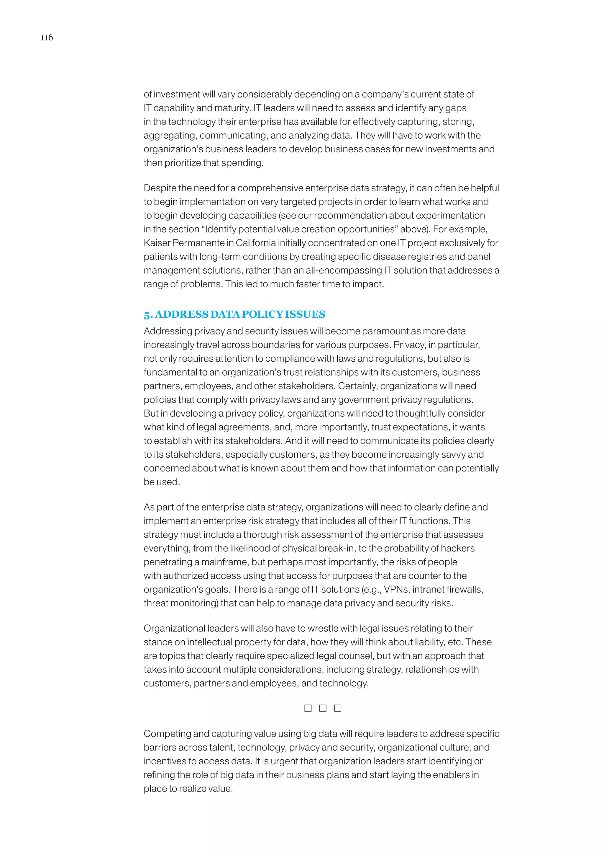 116
of investment will vary considerably depending on a company’s current state of
IT capability and maturity. IT leaders will need to assess and identify any gaps
in the technology their enterprise has available for effectively capturing, storing,
aggregating, communicating, and analyzing data. They will have to work with the
organization’s business leaders to develop business cases for new investments and
then prioritize that spending.
Despite the need for a comprehensive enterprise data strategy, it can often be helpful
to begin implementation on very targeted projects in order to learn what works and
to begin developing capabilities (see our recommendation about experimentation
in the section “Identify potential value creation opportunities” above). For example,
Kaiser Permanente in California initially concentrated on one IT project exclusively for
patients with long-term conditions by creating specific disease registries and panel
management solutions, rather than an all-encompassing IT solution that addresses a
range of problems. This led to much faster time to impact.
5. ADDRESS DATA POLICY ISSUES
Addressing privacy and security issues will become paramount as more data
increasingly travel across boundaries for various purposes. Privacy, in particular,
not only requires attention to compliance with laws and regulations, but also is
fundamental to an organization’s trust relationships with its customers, business
partners, employees, and other stakeholders. Certainly, organizations will need
policies that comply with privacy laws and any government privacy regulations.
But in developing a privacy policy, organizations will need to thoughtfully consider
what kind of legal agreements, and, more importantly, trust expectations, it wants
to establish with its stakeholders. And it will need to communicate its policies clearly
to its stakeholders, especially customers, as they become increasingly savvy and
concerned about what is known about them and how that information can potentially
be used.
As part of the enterprise data strategy, organizations will need to clearly define and
implement an enterprise risk strategy that includes all of their IT functions. This
strategy must include a thorough risk assessment of the enterprise that assesses
everything, from the likelihood of physical break-in, to the probability of hackers
penetrating a mainframe, but perhaps most importantly, the risks of people
with authorized access using that access for purposes that are counter to the
organization’s goals. There is a range of IT solutions (e.g., VPNs, intranet firewalls,
threat monitoring) that can help to manage data privacy and security risks.
Organizational leaders will also have to wrestle with legal issues relating to their
stance on intellectual property for data, how they will think about liability, etc. These
are topics that clearly require specialized legal counsel, but with an approach that
takes into account multiple considerations, including strategy, relationships with
customers, partners and employees, and technology.
  
Competing and capturing value using big data will require leaders to address specific
barriers across talent, technology, privacy and security, organizational culture, and
incentives to access data. It is urgent that organization leaders start identifying or
refining the role of big data in their business plans and start laying the enablers in
place to realize value.
 