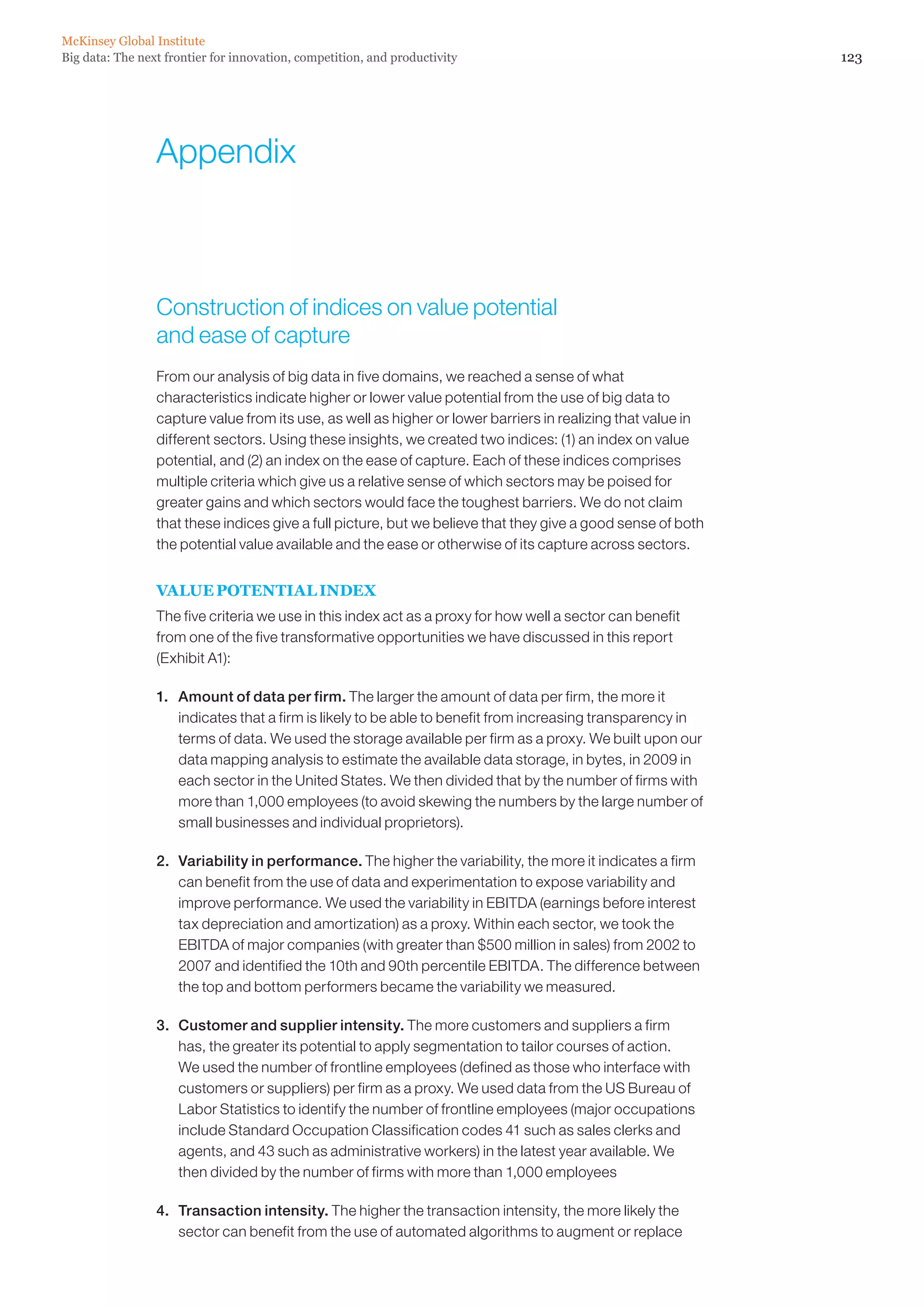 Big data: The next frontier for innovation, competition, and productivity
McKinsey Global Institute
123
Appendix
Construction of indices on value potential
and ease of capture
From our analysis of big data in five domains, we reached a sense of what
characteristics indicate higher or lower value potential from the use of big data to
capture value from its use, as well as higher or lower barriers in realizing that value in
different sectors. Using these insights, we created two indices: (1) an index on value
potential, and (2) an index on the ease of capture. Each of these indices comprises
multiple criteria which give us a relative sense of which sectors may be poised for
greater gains and which sectors would face the toughest barriers. We do not claim
that these indices give a full picture, but we believe that they give a good sense of both
the potential value available and the ease or otherwise of its capture across sectors.
VALUE POTENTIAL INDEX
The five criteria we use in this index act as a proxy for how well a sector can benefit
from one of the five transformative opportunities we have discussed in this report
(Exhibit A1):
1. 	 Amount of data per firm. The larger the amount of data per firm, the more it
indicates that a firm is likely to be able to benefit from increasing transparency in
terms of data. We used the storage available per firm as a proxy. We built upon our
data mapping analysis to estimate the available data storage, in bytes, in 2009 in
each sector in the United States. We then divided that by the number of firms with
more than 1,000 employees (to avoid skewing the numbers by the large number of
small businesses and individual proprietors).
2. 	 Variability in performance. The higher the variability, the more it indicates a firm
can benefit from the use of data and experimentation to expose variability and
improve performance. We used the variability in EBITDA (earnings before interest
tax depreciation and amortization) as a proxy. Within each sector, we took the
EBITDA of major companies (with greater than $500 million in sales) from 2002 to
2007 and identified the 10th and 90th percentile EBITDA. The difference between
the top and bottom performers became the variability we measured.
3. 	 Customer and supplier intensity. The more customers and suppliers a firm
has, the greater its potential to apply segmentation to tailor courses of action.
We used the number of frontline employees (defined as those who interface with
customers or suppliers) per firm as a proxy. We used data from the US Bureau of
Labor Statistics to identify the number of frontline employees (major occupations
include Standard Occupation Classification codes 41 such as sales clerks and
agents, and 43 such as administrative workers) in the latest year available. We
then divided by the number of firms with more than 1,000 employees
4. 	 Transaction intensity. The higher the transaction intensity, the more likely the
sector can benefit from the use of automated algorithms to augment or replace
 