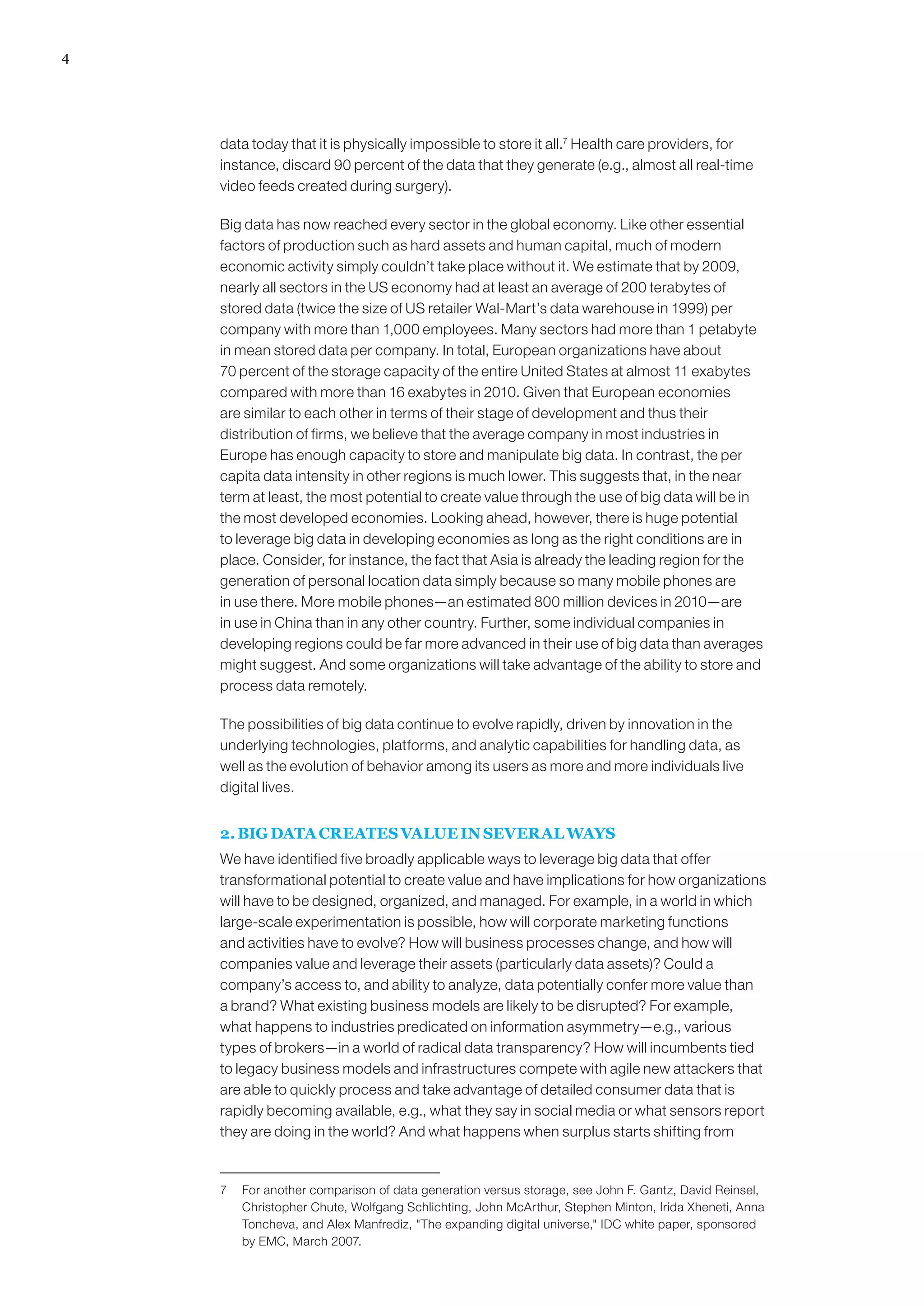 4
data today that it is physically impossible to store it all.7
Health care providers, for
instance, discard 90 percent of the data that they generate (e.g., almost all real-time
video feeds created during surgery).
Big data has now reached every sector in the global economy. Like other essential
factors of production such as hard assets and human capital, much of modern
economic activity simply couldn’t take place without it. We estimate that by 2009,
nearly all sectors in the US economy had at least an average of 200 terabytes of
stored data (twice the size of US retailer Wal-Mart’s data warehouse in 1999) per
company with more than 1,000 employees. Many sectors had more than 1 petabyte
in mean stored data per company. In total, European organizations have about
70 percent of the storage capacity of the entire United States at almost 11 exabytes
compared with more than 16 exabytes in 2010. Given that European economies
are similar to each other in terms of their stage of development and thus their
distribution of firms, we believe that the average company in most industries in
Europe has enough capacity to store and manipulate big data. In contrast, the per
capita data intensity in other regions is much lower. This suggests that, in the near
term at least, the most potential to create value through the use of big data will be in
the most developed economies. Looking ahead, however, there is huge potential
to leverage big data in developing economies as long as the right conditions are in
place. Consider, for instance, the fact that Asia is already the leading region for the
generation of personal location data simply because so many mobile phones are
in use there. More mobile phones—an estimated 800 million devices in 2010—are
in use in China than in any other country. Further, some individual companies in
developing regions could be far more advanced in their use of big data than averages
might suggest. And some organizations will take advantage of the ability to store and
process data remotely.
The possibilities of big data continue to evolve rapidly, driven by innovation in the
underlying technologies, platforms, and analytic capabilities for handling data, as
well as the evolution of behavior among its users as more and more individuals live
digital lives.
2. BIG DATA CREATES VALUE IN SEVERAL WAYS
We have identified five broadly applicable ways to leverage big data that offer
transformational potential to create value and have implications for how organizations
will have to be designed, organized, and managed. For example, in a world in which
large-scale experimentation is possible, how will corporate marketing functions
and activities have to evolve? How will business processes change, and how will
companies value and leverage their assets (particularly data assets)? Could a
company’s access to, and ability to analyze, data potentially confer more value than
a brand? What existing business models are likely to be disrupted? For example,
what happens to industries predicated on information asymmetry—e.g., various
types of brokers—in a world of radical data transparency? How will incumbents tied
to legacy business models and infrastructures compete with agile new attackers that
are able to quickly process and take advantage of detailed consumer data that is
rapidly becoming available, e.g., what they say in social media or what sensors report
they are doing in the world? And what happens when surplus starts shifting from
7	 For another comparison of data generation versus storage, see John F. Gantz, David Reinsel,
Christopher Chute, Wolfgang Schlichting, John McArthur, Stephen Minton, Irida Xheneti, Anna
Toncheva, and Alex Manfrediz, The expanding digital universe, IDC white paper, sponsored
by EMC, March 2007.
 