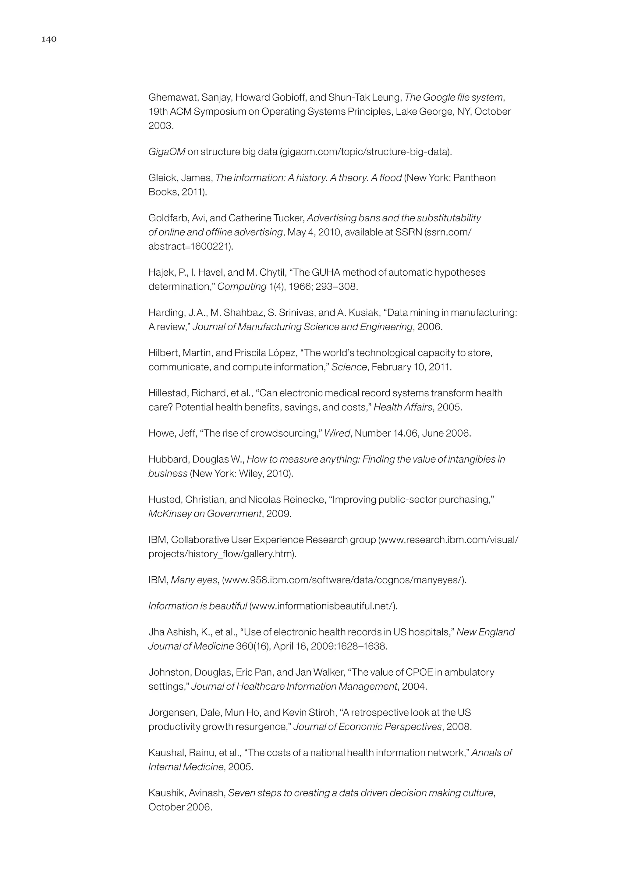 140
Ghemawat, Sanjay, Howard Gobioff, and Shun-Tak Leung, The Google file system,
19th ACM Symposium on Operating Systems Principles, Lake George, NY, October
2003.
GigaOM on structure big data (gigaom.com/topic/structure-big-data).
Gleick, James, The information: A history. A theory. A flood (New York: Pantheon
Books, 2011).
Goldfarb, Avi, and Catherine Tucker, Advertising bans and the substitutability
of online and offline advertising, May 4, 2010, available at SSRN (ssrn.com/
abstract=1600221).
Hajek, P., I. Havel, and M. Chytil, “The GUHA method of automatic hypotheses
determination,” Computing 1(4), 1966; 293–308.
Harding, J.A., M. Shahbaz, S. Srinivas, and A. Kusiak, “Data mining in manufacturing:
A review,” Journal of Manufacturing Science and Engineering, 2006.
Hilbert, Martin, and Priscila López, “The world’s technological capacity to store,
communicate, and compute information,” Science, February 10, 2011.
Hillestad, Richard, et al., “Can electronic medical record systems transform health
care? Potential health benefits, savings, and costs,” Health Affairs, 2005.
Howe, Jeff, “The rise of crowdsourcing,” Wired, Number 14.06, June 2006.
Hubbard, Douglas W., How to measure anything: Finding the value of intangibles in
business (New York: Wiley, 2010).
Husted, Christian, and Nicolas Reinecke, “Improving public-sector purchasing,”
McKinsey on Government, 2009.
IBM, Collaborative User Experience Research group (www.research.ibm.com/visual/
projects/history_flow/gallery.htm).
IBM, Many eyes, (www.958.ibm.com/software/data/cognos/manyeyes/).
Information is beautiful (www.informationisbeautiful.net/).
Jha Ashish, K., et al., “Use of electronic health records in US hospitals,” New England
Journal of Medicine 360(16), April 16, 2009:1628–1638.
Johnston, Douglas, Eric Pan, and Jan Walker, “The value of CPOE in ambulatory
settings,” Journal of Healthcare Information Management, 2004.
Jorgensen, Dale, Mun Ho, and Kevin Stiroh, “A retrospective look at the US
productivity growth resurgence,” Journal of Economic Perspectives, 2008.
Kaushal, Rainu, et al., “The costs of a national health information network,” Annals of
Internal Medicine, 2005.
Kaushik, Avinash, Seven steps to creating a data driven decision making culture,
October 2006.
 