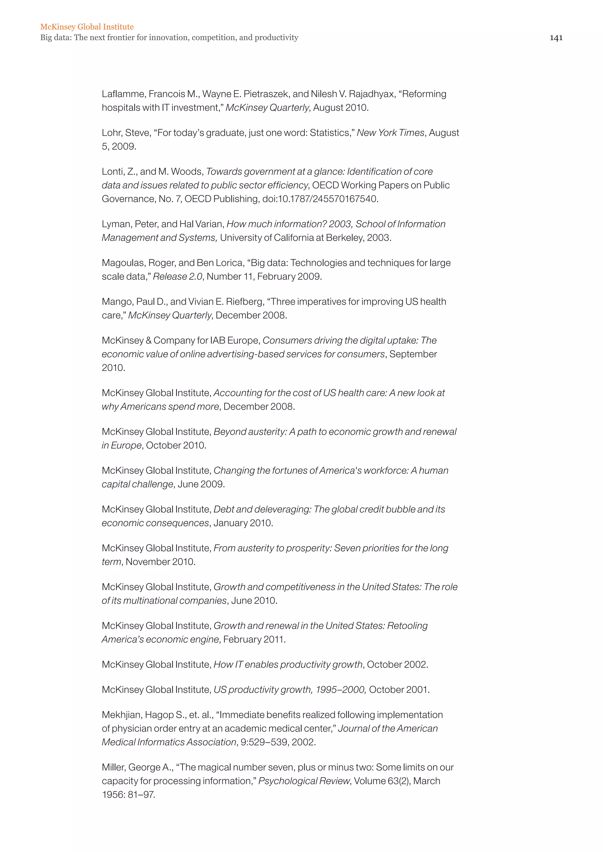 141Big data: The next frontier for innovation, competition, and productivity
McKinsey Global Institute
Laflamme, Francois M., Wayne E. Pietraszek, and Nilesh V. Rajadhyax, “Reforming
hospitals with IT investment,” McKinsey Quarterly, August 2010.
Lohr, Steve, “For today’s graduate, just one word: Statistics,” New York Times, August
5, 2009.
Lonti, Z., and M. Woods, Towards government at a glance: Identification of core
data and issues related to public sector efficiency, OECD Working Papers on Public
Governance, No. 7, OECD Publishing, doi:10.1787/245570167540.
Lyman, Peter, and Hal Varian, How much information? 2003, School of Information
Management and Systems, University of California at Berkeley, 2003.
Magoulas, Roger, and Ben Lorica, “Big data: Technologies and techniques for large
scale data,” Release 2.0, Number 11, February 2009.
Mango, Paul D., and Vivian E. Riefberg, “Three imperatives for improving US health
care,” McKinsey Quarterly, December 2008.
McKinsey  Company for IAB Europe, Consumers driving the digital uptake: The
economic value of online advertising-based services for consumers, September
2010.
McKinsey Global Institute, Accounting for the cost of US health care: A new look at
why Americans spend more, December 2008.
McKinsey Global Institute, Beyond austerity: A path to economic growth and renewal
in Europe, October 2010.
McKinsey Global Institute, Changing the fortunes of America's workforce: A human
capital challenge, June 2009.
McKinsey Global Institute, Debt and deleveraging: The global credit bubble and its
economic consequences, January 2010.
McKinsey Global Institute, From austerity to prosperity: Seven priorities for the long
term, November 2010.
McKinsey Global Institute, Growth and competitiveness in the United States: The role
of its multinational companies, June 2010.
McKinsey Global Institute, Growth and renewal in the United States: Retooling
America’s economic engine, February 2011.
McKinsey Global Institute, How IT enables productivity growth, October 2002.
McKinsey Global Institute, US productivity growth, 1995–2000, October 2001.
Mekhjian, Hagop S., et. al., “Immediate benefits realized following implementation
of physician order entry at an academic medical center,” Journal of the American
Medical Informatics Association, 9:529–539, 2002.
Miller, George A., “The magical number seven, plus or minus two: Some limits on our
capacity for processing information,” Psychological Review, Volume 63(2), March
1956: 81–97.
 