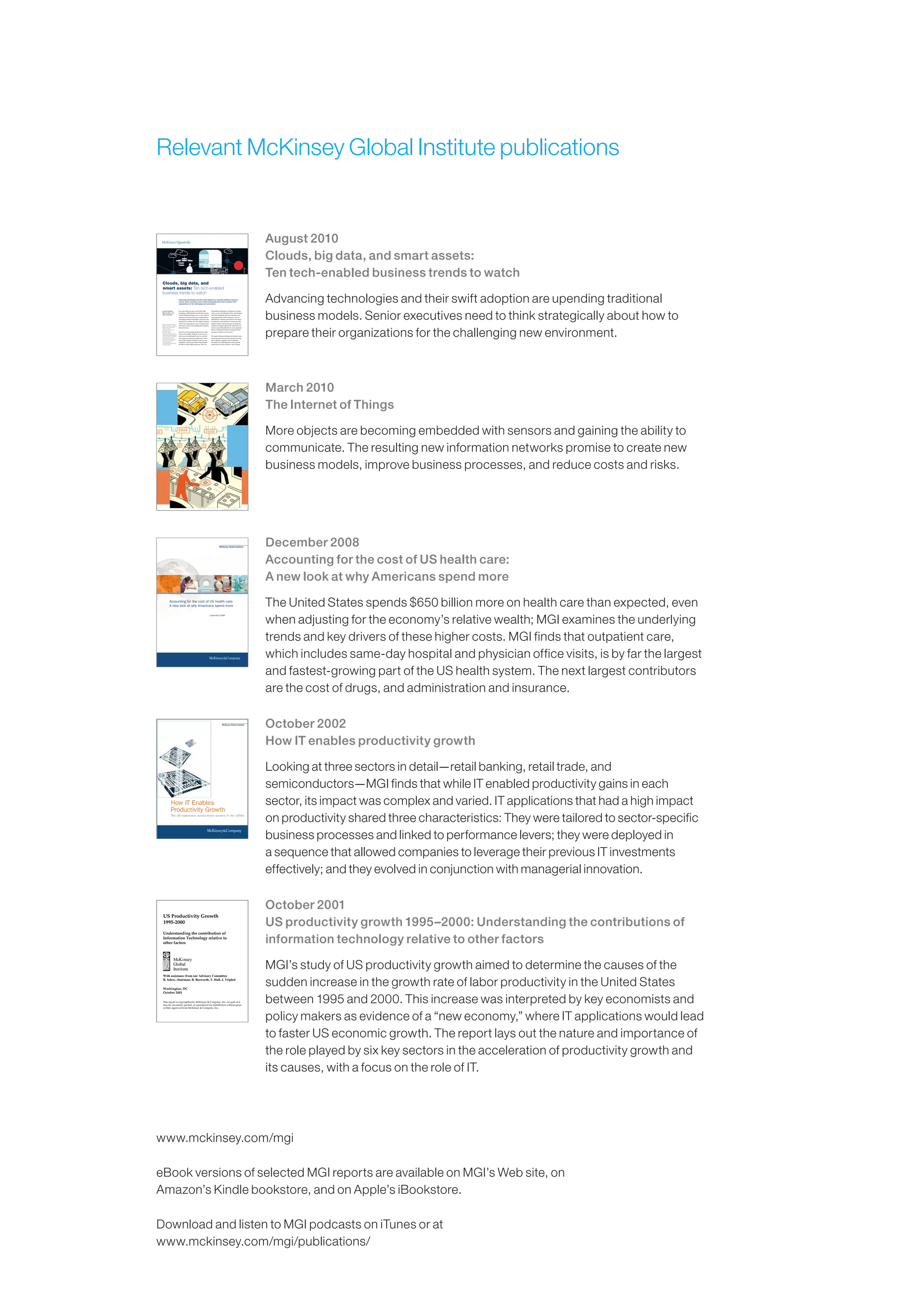 Relevant McKinsey Global Institute publications
August 2010
Clouds, big data, and smart assets:
Ten tech-enabled business trends to watch
Advancing technologies and their swift adoption are upending traditional
business models. Senior executives need to think strategically about how to
prepare their organizations for the challenging new environment.
Two-and-a-half years ago, we described eight
technology-enabled business trends that were pro-
foundly reshaping strategy across a wide swath of
industries.1 We showed how the combined effects
of emerging Internet technologies, increased com-
puting power, and fast, pervasive digital communi-
cations were spawning new ways to manage talent
and assets as well as new thinking about organiza-
tional structures.
Since then, the technology landscape has contin-
ued to evolve rapidly. Facebook, in just over two
short years, has quintupled in size to a network
that touches more than 500 million users. More
than 4 billion people around the world now use
cell phones, and for 450 million of those people
the Web is a fully mobile experience. The ways
information technologies are deployed are chang-
ing too, as new developments such as virtualization
and cloud computing reallocate technology costs
and usage patterns while creating new ways for
individuals to consume goods and services and for
entrepreneurs and enterprises to dream up viable
business models. The dizzying pace of change has
affected our original eight trends, which have con-
tinued to spread (though often at a more rapid pace
than we anticipated), morph in unexpected ways,
and grow in number to an even ten.2
The rapidly shifting technology environment raises
serious questions for executives about how to help
their companies capitalize on the transforma-
tion under way. Exploiting these trends typically
doesn’t fall to any one executive—and as change
AngusGreig
Jacques Bughin,
Michael Chui, and
James Manyika
Clouds, big data, and
smart assets: Ten tech-enabled
business trends to watch
Advancing technologies and their swift adoption are upending traditional business
models. Senior executives need to think strategically about how to prepare their
organizations for the challenging new environment.
1James M. Manyika, Roger P.
Roberts, and Kara L. Sprague,
“Eight business technology
trends to watch,”
mckinseyquarterly.com,
December 2007.
2Two of the original
eight trends merged to form a
megatrend around distributed
cocreation. We also identified
three additional trends
centered on the relationship
between technology and
emerging markets,
environmental sustainability,
and public goods.
December 2008
Accounting for the cost of US health care:
A new look at why Americans spend more
The United States spends $650 billion more on health care than expected, even
when adjusting for the economy’s relative wealth; MGI examines the underlying
trends and key drivers of these higher costs. MGI finds that outpatient care,
which includes same-day hospital and physician office visits, is by far the largest
and fastest-growing part of the US health system. The next largest contributors
are the cost of drugs, and administration and insurance.
McKinsey Global Institute
Accounting for the cost of US health care:
A new look at why Americans spend more
December 2008
October 2002
How IT enables productivity growth
Looking at three sectors in detail—retail banking, retail trade, and
semiconductors—MGI finds that while IT enabled productivity gains in each
sector, its impact was complex and varied. IT applications that had a high impact
on productivity shared three characteristics: They were tailored to sector-specific
business processes and linked to performance levers; they were deployed in
a sequence that allowed companies to leverage their previous IT investments
effectively; and they evolved in conjunction with managerial innovation.
October 2001
US productivity growth 1995–2000: Understanding the contributions of
information technology relative to other factors
MGI’s study of US productivity growth aimed to determine the causes of the
sudden increase in the growth rate of labor productivity in the United States
between 1995 and 2000. This increase was interpreted by key economists and
policy makers as evidence of a “new economy,” where IT applications would lead
to faster US economic growth. The report lays out the nature and importance of
the role played by six key sectors in the acceleration of productivity growth and
its causes, with a focus on the role of IT.
US Productivity Growth
1995-2000
Understanding the contribution of
Information Technology relative to
other factors
McKinsey
Global
Institute
With assistance from our Advisory Committee
B. Solow, chairman, B. Bosworth, T. Hall, J. Triplett
Washington, DC
October 2001
This report is copyrighted by McKinsey  Company, Inc.; no part of it
may be circulated, quoted, or reproduced for distribution without prior
written approval from McKinsey  Company, Inc..
Artwork by Harry Campbell
March 2010
The Internet of Things
More objects are becoming embedded with sensors and gaining the ability to
communicate. The resulting new information networks promise to create new
business models, improve business processes, and reduce costs and risks.
www.mckinsey.com/mgi
eBook versions of selected MGI reports are available on MGI’s Web site, on
Amazon’s Kindle bookstore, and on Apple’s iBookstore.
Download and listen to MGI podcasts on iTunes or at
www.mckinsey.com/mgi/publications/
 