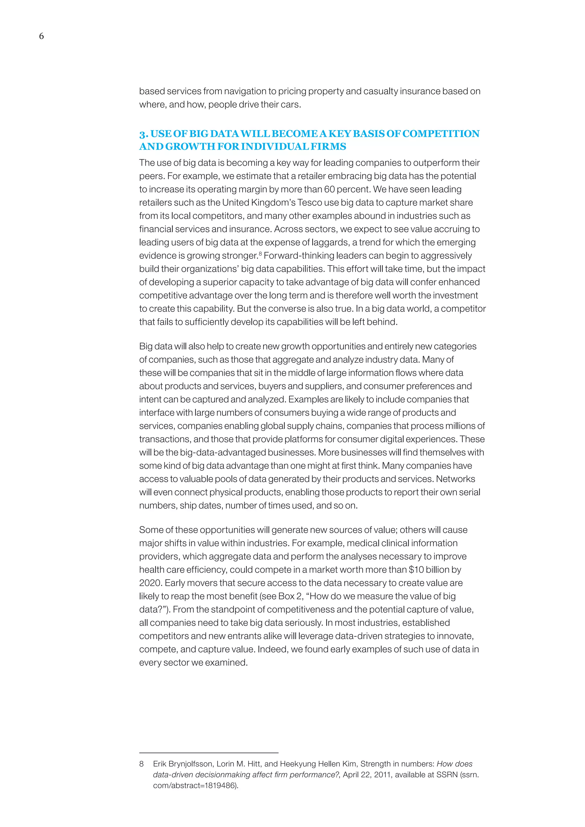 6
based services from navigation to pricing property and casualty insurance based on
where, and how, people drive their cars.
3. USE OF BIG DATA WILL BECOME A KEY BASIS OF COMPETITION
AND GROWTH FOR INDIVIDUAL FIRMS
The use of big data is becoming a key way for leading companies to outperform their
peers. For example, we estimate that a retailer embracing big data has the potential
to increase its operating margin by more than 60 percent. We have seen leading
retailers such as the United Kingdom’s Tesco use big data to capture market share
from its local competitors, and many other examples abound in industries such as
financial services and insurance. Across sectors, we expect to see value accruing to
leading users of big data at the expense of laggards, a trend for which the emerging
evidence is growing stronger.8
Forward-thinking leaders can begin to aggressively
build their organizations’ big data capabilities. This effort will take time, but the impact
of developing a superior capacity to take advantage of big data will confer enhanced
competitive advantage over the long term and is therefore well worth the investment
to create this capability. But the converse is also true. In a big data world, a competitor
that fails to sufficiently develop its capabilities will be left behind.
Big data will also help to create new growth opportunities and entirely new categories
of companies, such as those that aggregate and analyze industry data. Many of
these will be companies that sit in the middle of large information flows where data
about products and services, buyers and suppliers, and consumer preferences and
intent can be captured and analyzed. Examples are likely to include companies that
interface with large numbers of consumers buying a wide range of products and
services, companies enabling global supply chains, companies that process millions of
transactions, and those that provide platforms for consumer digital experiences. These
will be the big-data-advantaged businesses. More businesses will find themselves with
some kind of big data advantage than one might at first think. Many companies have
access to valuable pools of data generated by their products and services. Networks
will even connect physical products, enabling those products to report their own serial
numbers, ship dates, number of times used, and so on.
Some of these opportunities will generate new sources of value; others will cause
major shifts in value within industries. For example, medical clinical information
providers, which aggregate data and perform the analyses necessary to improve
health care efficiency, could compete in a market worth more than $10 billion by
2020. Early movers that secure access to the data necessary to create value are
likely to reap the most benefit (see Box 2, “How do we measure the value of big
data?”). From the standpoint of competitiveness and the potential capture of value,
all companies need to take big data seriously. In most industries, established
competitors and new entrants alike will leverage data-driven strategies to innovate,
compete, and capture value. Indeed, we found early examples of such use of data in
every sector we examined.
8	 Erik Brynjolfsson, Lorin M. Hitt, and Heekyung Hellen Kim, Strength in numbers: How does
data-driven decisionmaking affect firm performance?, April 22, 2011, available at SSRN (ssrn.
com/abstract=1819486).
 