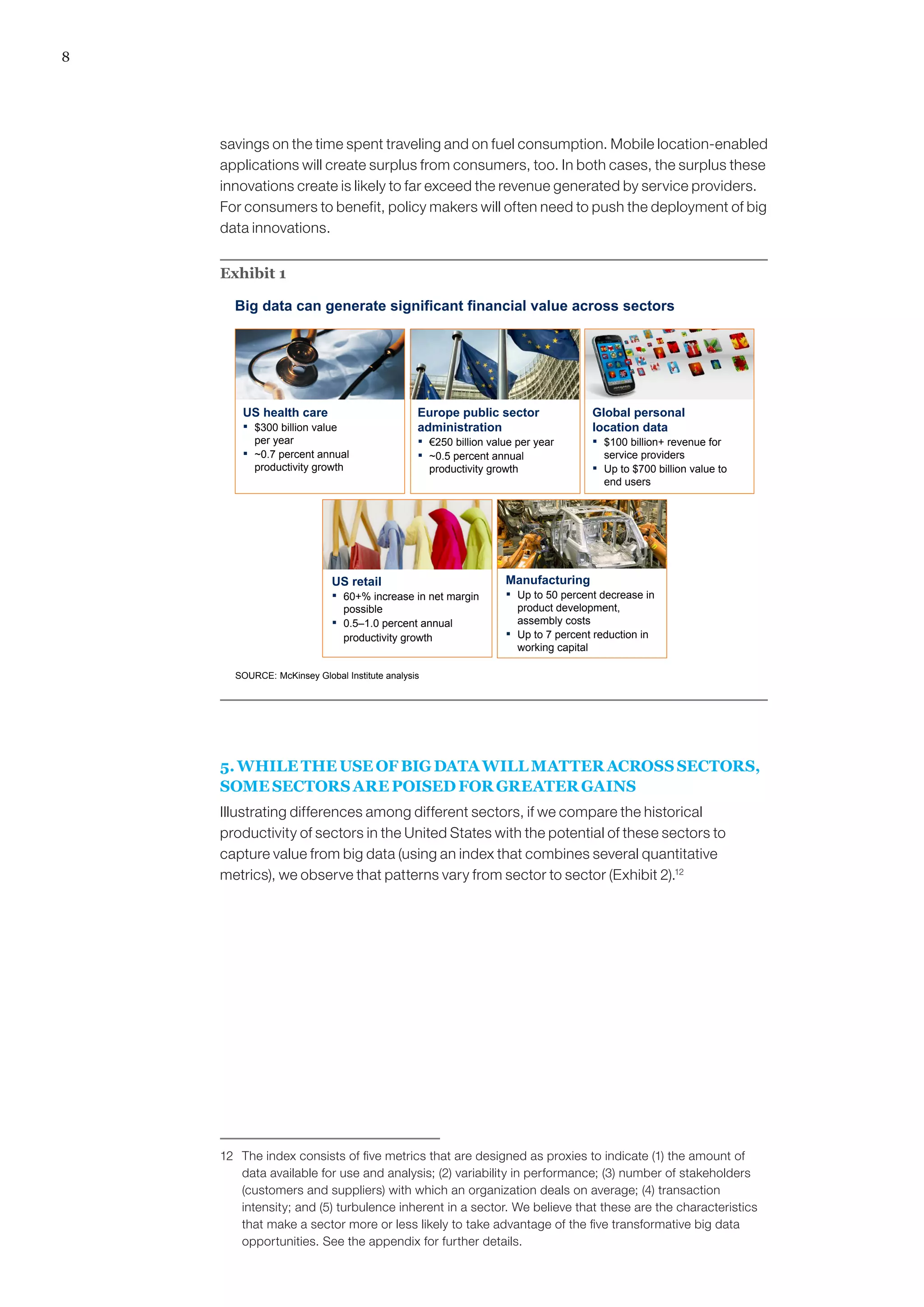 8
savings on the time spent traveling and on fuel consumption. Mobile location-enabled
applications will create surplus from consumers, too. In both cases, the surplus these
innovations create is likely to far exceed the revenue generated by service providers.
For consumers to benefit, policy makers will often need to push the deployment of big
data innovations.
Exhibit 1
Big data can generate significant financial value across sectors
Europe public sector
administration
▪ €250 billion value per year
▪ ~0.5 percent annual
productivity growth
US health care
▪ $300 billion value
per year
▪ ~0.7 percent annual
productivity growth
Manufacturing
▪ Up to 50 percent decrease in
product development,
assembly costs
▪ Up to 7 percent reduction in
working capital
US retail
▪ 60+% increase in net margin
possible
▪ 0.5–1.0 percent annual
productivity growth
Global personal
location data
▪ $100 billion+ revenue for
service providers
▪ Up to $700 billion value to
end users
SOURCE: McKinsey Global Institute analysis
5. WHILE THE USE OF BIG DATA WILL MATTER ACROSS SECTORS,
SOME SECTORS ARE POISED FOR GREATER GAINS
Illustrating differences among different sectors, if we compare the historical
productivity of sectors in the United States with the potential of these sectors to
capture value from big data (using an index that combines several quantitative
metrics), we observe that patterns vary from sector to sector (Exhibit 2).12
12	 The index consists of five metrics that are designed as proxies to indicate (1) the amount of
data available for use and analysis; (2) variability in performance; (3) number of stakeholders
(customers and suppliers) with which an organization deals on average; (4) transaction
intensity; and (5) turbulence inherent in a sector. We believe that these are the characteristics
that make a sector more or less likely to take advantage of the five transformative big data
opportunities. See the appendix for further details.
 