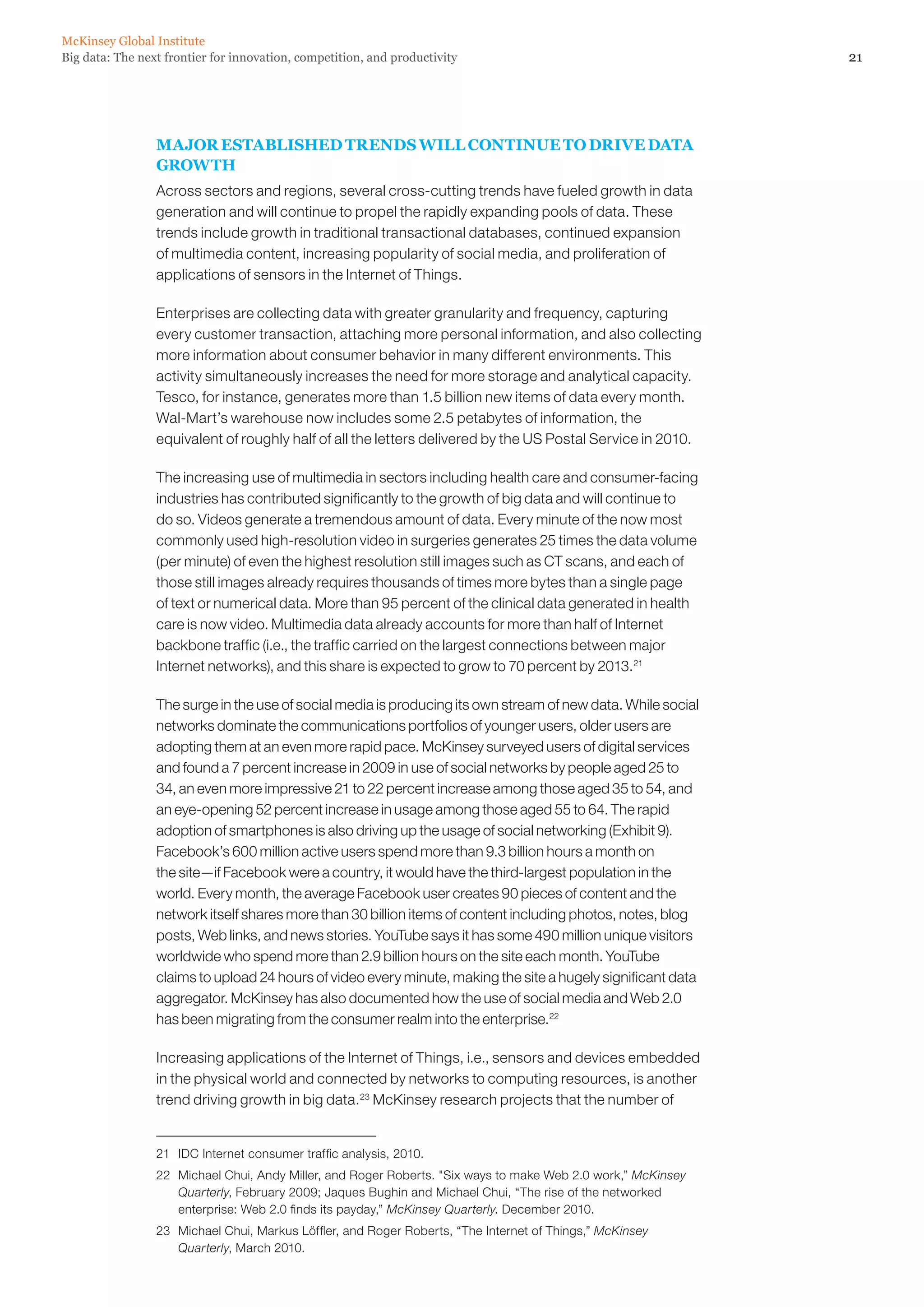 21Big data: The next frontier for innovation, competition, and productivity
McKinsey Global Institute
MAJOR ESTABLISHED TRENDS WILL CONTINUE TO DRIVE DATA
GROWTH
Across sectors and regions, several cross-cutting trends have fueled growth in data
generation and will continue to propel the rapidly expanding pools of data. These
trends include growth in traditional transactional databases, continued expansion
of multimedia content, increasing popularity of social media, and proliferation of
applications of sensors in the Internet of Things.
Enterprises are collecting data with greater granularity and frequency, capturing
every customer transaction, attaching more personal information, and also collecting
more information about consumer behavior in many different environments. This
activity simultaneously increases the need for more storage and analytical capacity.
Tesco, for instance, generates more than 1.5 billion new items of data every month.
Wal-Mart’s warehouse now includes some 2.5 petabytes of information, the
equivalent of roughly half of all the letters delivered by the US Postal Service in 2010.
The increasing use of multimedia in sectors including health care and consumer-facing
industries has contributed significantly to the growth of big data and will continue to
do so. Videos generate a tremendous amount of data. Every minute of the now most
commonly used high-resolution video in surgeries generates 25 times the data volume
(per minute) of even the highest resolution still images such as CT scans, and each of
those still images already requires thousands of times more bytes than a single page
of text or numerical data. More than 95 percent of the clinical data generated in health
care is now video. Multimedia data already accounts for more than half of Internet
backbone traffic (i.e., the traffic carried on the largest connections between major
Internet networks), and this share is expected to grow to 70 percent by 2013.21
The surge in the use of social media is producing its own stream of new data. While social
networks dominate the communications portfolios of younger users, older users are
adopting them at an even more rapid pace. McKinsey surveyed users of digital services
and found a 7 percent increase in 2009 in use of social networks by people aged 25 to
34, an even more impressive 21 to 22 percent increase among those aged 35 to 54, and
an eye-opening 52 percent increase in usage among those aged 55 to 64. The rapid
adoption of smartphones is also driving up the usage of social networking (Exhibit 9).
Facebook’s 600 million active users spend more than 9.3 billion hours a month on
the site—if Facebook were a country, it would have the third-largest population in the
world. Every month, the average Facebook user creates 90 pieces of content and the
network itself shares more than 30 billion items of content including photos, notes, blog
posts, Web links, and news stories. YouTube says it has some 490 million unique visitors
worldwide who spend more than 2.9 billion hours on the site each month. YouTube
claims to upload 24 hours of video every minute, making the site a hugely significant data
aggregator. McKinsey has also documented how the use of social media and Web 2.0
has been migrating from the consumer realm into the enterprise.22
Increasing applications of the Internet of Things, i.e., sensors and devices embedded
in the physical world and connected by networks to computing resources, is another
trend driving growth in big data.23
McKinsey research projects that the number of
21	 IDC Internet consumer traffic analysis, 2010.
22	 Michael Chui, Andy Miller, and Roger Roberts. Six ways to make Web 2.0 work,” McKinsey
Quarterly, February 2009; Jaques Bughin and Michael Chui, “The rise of the networked
enterprise: Web 2.0 finds its payday,” McKinsey Quarterly. December 2010.
23	 Michael Chui, Markus Löffler, and Roger Roberts, “The Internet of Things,” McKinsey
Quarterly, March 2010.
 