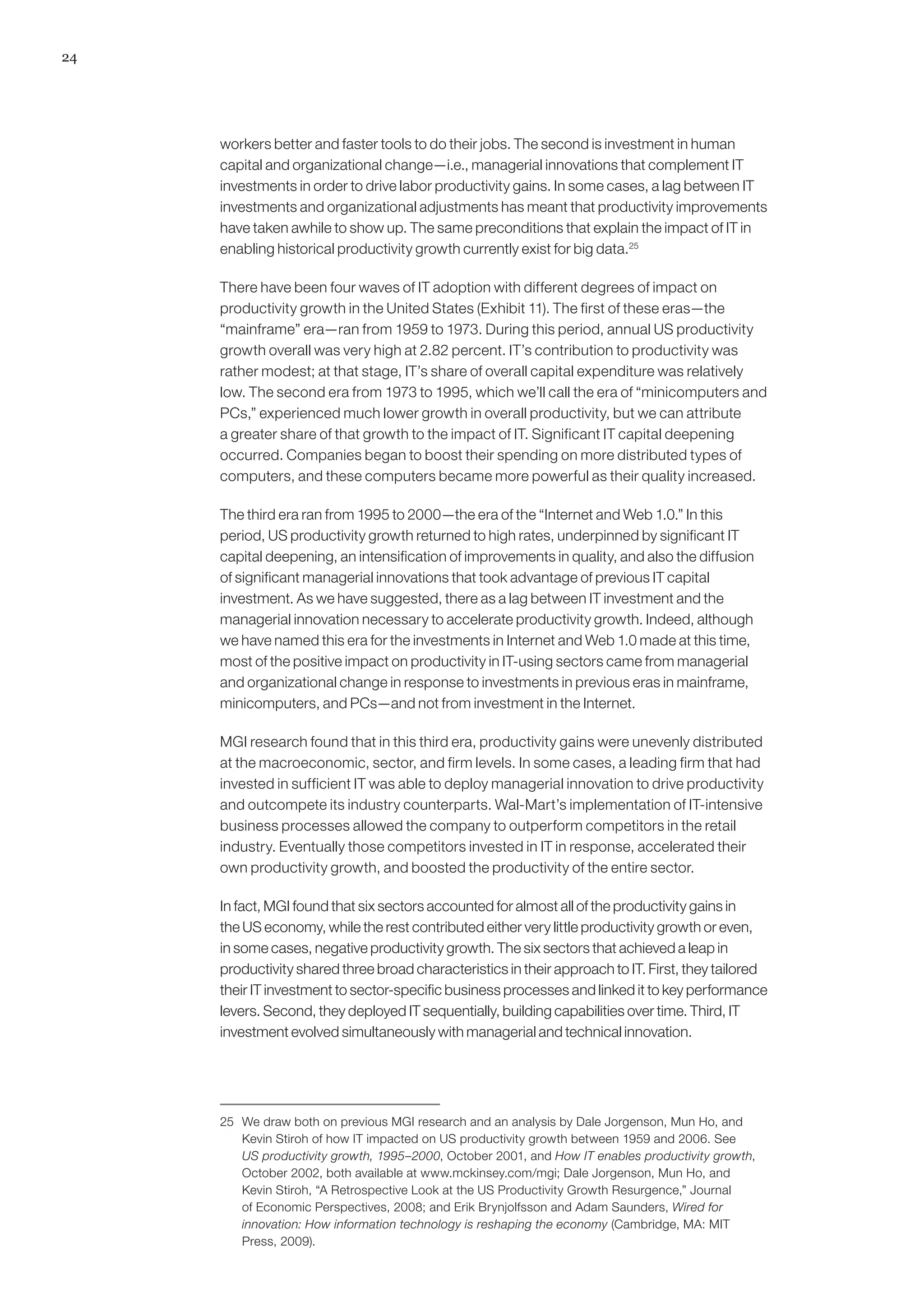 24
workers better and faster tools to do their jobs. The second is investment in human
capital and organizational change—i.e., managerial innovations that complement IT
investments in order to drive labor productivity gains. In some cases, a lag between IT
investments and organizational adjustments has meant that productivity improvements
have taken awhile to show up. The same preconditions that explain the impact of IT in
enabling historical productivity growth currently exist for big data.25
There have been four waves of IT adoption with different degrees of impact on
productivity growth in the United States (Exhibit 11). The first of these eras—the
“mainframe” era—ran from 1959 to 1973. During this period, annual US productivity
growth overall was very high at 2.82 percent. IT’s contribution to productivity was
rather modest; at that stage, IT’s share of overall capital expenditure was relatively
low. The second era from 1973 to 1995, which we’ll call the era of “minicomputers and
PCs,” experienced much lower growth in overall productivity, but we can attribute
a greater share of that growth to the impact of IT. Significant IT capital deepening
occurred. Companies began to boost their spending on more distributed types of
computers, and these computers became more powerful as their quality increased.
The third era ran from 1995 to 2000—the era of the “Internet and Web 1.0.” In this
period, US productivity growth returned to high rates, underpinned by significant IT
capital deepening, an intensification of improvements in quality, and also the diffusion
of significant managerial innovations that took advantage of previous IT capital
investment. As we have suggested, there as a lag between IT investment and the
managerial innovation necessary to accelerate productivity growth. Indeed, although
we have named this era for the investments in Internet and Web 1.0 made at this time,
most of the positive impact on productivity in IT-using sectors came from managerial
and organizational change in response to investments in previous eras in mainframe,
minicomputers, and PCs—and not from investment in the Internet.
MGI research found that in this third era, productivity gains were unevenly distributed
at the macroeconomic, sector, and firm levels. In some cases, a leading firm that had
invested in sufficient IT was able to deploy managerial innovation to drive productivity
and outcompete its industry counterparts. Wal-Mart’s implementation of IT-intensive
business processes allowed the company to outperform competitors in the retail
industry. Eventually those competitors invested in IT in response, accelerated their
own productivity growth, and boosted the productivity of the entire sector.
In fact, MGI found that six sectors accounted for almost all of the productivity gains in
the US economy, while the rest contributed either very little productivity growth or even,
in some cases, negative productivity growth. The six sectors that achieved a leap in
productivity shared three broad characteristics in their approach to IT. First, they tailored
their IT investment to sector-specific business processes and linked it to key performance
levers. Second, they deployed IT sequentially, building capabilities over time. Third, IT
investment evolved simultaneously with managerial and technical innovation.
25	 We draw both on previous MGI research and an analysis by Dale Jorgenson, Mun Ho, and
Kevin Stiroh of how IT impacted on US productivity growth between 1959 and 2006. See
US productivity growth, 1995–2000, October 2001, and How IT enables productivity growth,
October 2002, both available at www.mckinsey.com/mgi; Dale Jorgenson, Mun Ho, and
Kevin Stiroh, “A Retrospective Look at the US Productivity Growth Resurgence,” Journal
of Economic Perspectives, 2008; and Erik Brynjolfsson and Adam Saunders, Wired for
innovation: How information technology is reshaping the economy (Cambridge, MA: MIT
Press, 2009).
 