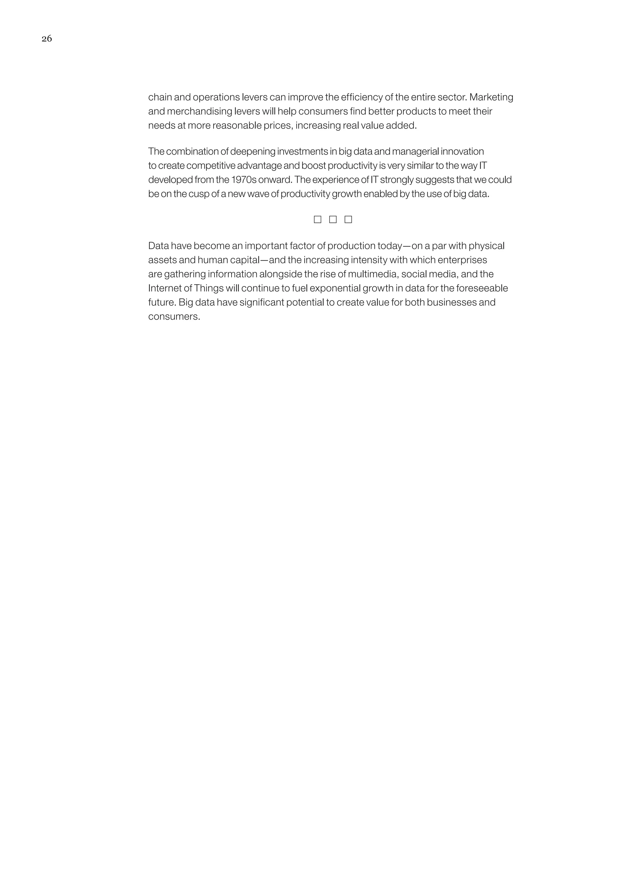 26
chain and operations levers can improve the efficiency of the entire sector. Marketing
and merchandising levers will help consumers find better products to meet their
needs at more reasonable prices, increasing real value added.
The combination of deepening investments in big data and managerial innovation
to create competitive advantage and boost productivity is very similar to the way IT
developed from the 1970s onward. The experience of IT strongly suggests that we could
be on the cusp of a new wave of productivity growth enabled by the use of big data.
  
Data have become an important factor of production today—on a par with physical
assets and human capital—and the increasing intensity with which enterprises
are gathering information alongside the rise of multimedia, social media, and the
Internet of Things will continue to fuel exponential growth in data for the foreseeable
future. Big data have significant potential to create value for both businesses and
consumers.
 