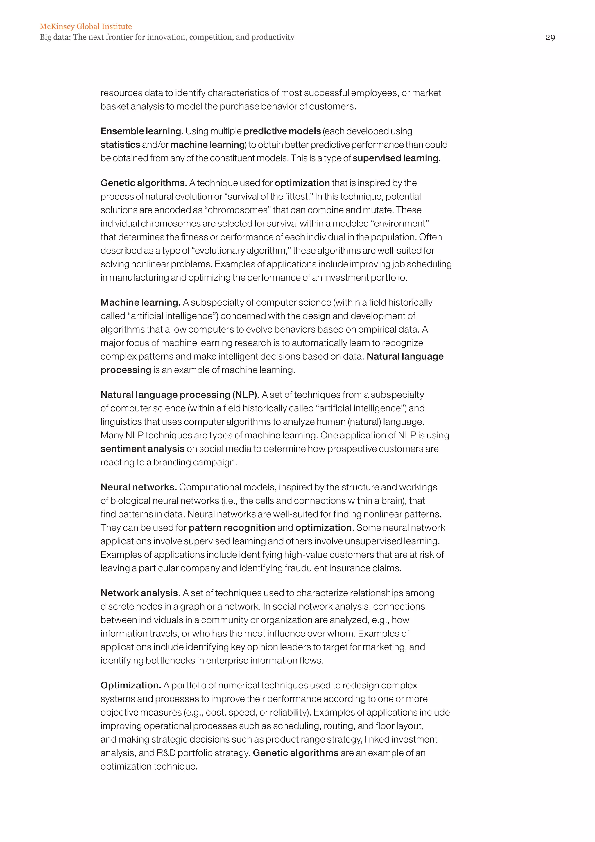 29Big data: The next frontier for innovation, competition, and productivity
McKinsey Global Institute
resources data to identify characteristics of most successful employees, or market
basket analysis to model the purchase behavior of customers.
Ensemble learning. Using multiple predictive models (each developed using
statistics and/or machine learning) to obtain better predictive performance than could
be obtained from any of the constituent models. This is a type of supervised learning.
Genetic algorithms. A technique used for optimization that is inspired by the
process of natural evolution or “survival of the fittest.” In this technique, potential
solutions are encoded as “chromosomes” that can combine and mutate. These
individual chromosomes are selected for survival within a modeled “environment”
that determines the fitness or performance of each individual in the population. Often
described as a type of “evolutionary algorithm,” these algorithms are well-suited for
solving nonlinear problems. Examples of applications include improving job scheduling
in manufacturing and optimizing the performance of an investment portfolio.
Machine learning. A subspecialty of computer science (within a field historically
called “artificial intelligence”) concerned with the design and development of
algorithms that allow computers to evolve behaviors based on empirical data. A
major focus of machine learning research is to automatically learn to recognize
complex patterns and make intelligent decisions based on data. Natural language
processing is an example of machine learning.
Natural language processing (NLP). A set of techniques from a subspecialty
of computer science (within a field historically called “artificial intelligence”) and
linguistics that uses computer algorithms to analyze human (natural) language.
Many NLP techniques are types of machine learning. One application of NLP is using
sentiment analysis on social media to determine how prospective customers are
reacting to a branding campaign.
Neural networks. Computational models, inspired by the structure and workings
of biological neural networks (i.e., the cells and connections within a brain), that
find patterns in data. Neural networks are well-suited for finding nonlinear patterns.
They can be used for pattern recognition and optimization. Some neural network
applications involve supervised learning and others involve unsupervised learning.
Examples of applications include identifying high-value customers that are at risk of
leaving a particular company and identifying fraudulent insurance claims.
Network analysis. A set of techniques used to characterize relationships among
discrete nodes in a graph or a network. In social network analysis, connections
between individuals in a community or organization are analyzed, e.g., how
information travels, or who has the most influence over whom. Examples of
applications include identifying key opinion leaders to target for marketing, and
identifying bottlenecks in enterprise information flows.
Optimization. A portfolio of numerical techniques used to redesign complex
systems and processes to improve their performance according to one or more
objective measures (e.g., cost, speed, or reliability). Examples of applications include
improving operational processes such as scheduling, routing, and floor layout,
and making strategic decisions such as product range strategy, linked investment
analysis, and RD portfolio strategy. Genetic algorithms are an example of an
optimization technique.
 
