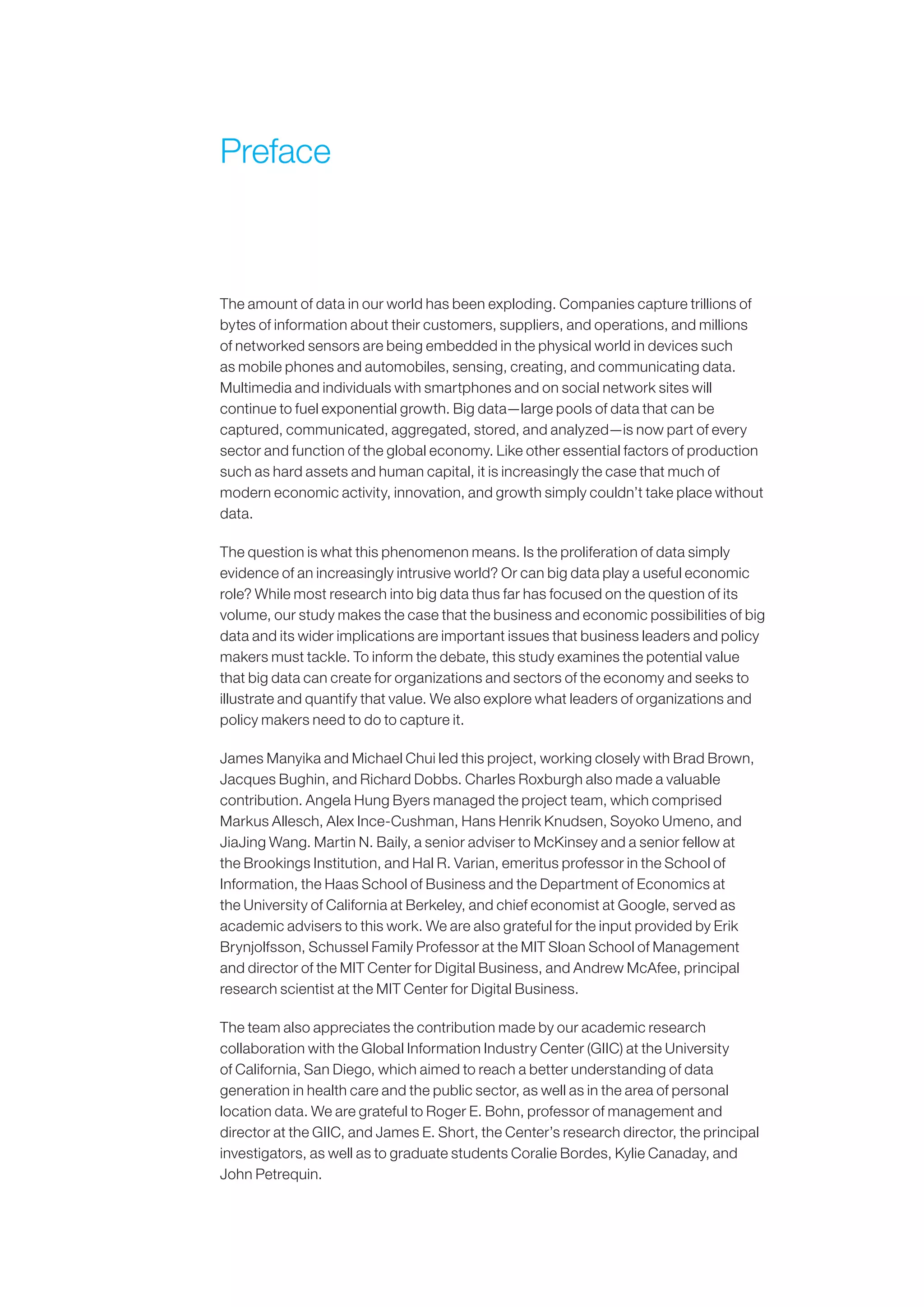 Preface
The amount of data in our world has been exploding. Companies capture trillions of
bytes of information about their customers, suppliers, and operations, and millions
of networked sensors are being embedded in the physical world in devices such
as mobile phones and automobiles, sensing, creating, and communicating data.
Multimedia and individuals with smartphones and on social network sites will
continue to fuel exponential growth. Big data—large pools of data that can be
captured, communicated, aggregated, stored, and analyzed—is now part of every
sector and function of the global economy. Like other essential factors of production
such as hard assets and human capital, it is increasingly the case that much of
modern economic activity, innovation, and growth simply couldn’t take place without
data.
The question is what this phenomenon means. Is the proliferation of data simply
evidence of an increasingly intrusive world? Or can big data play a useful economic
role? While most research into big data thus far has focused on the question of its
volume, our study makes the case that the business and economic possibilities of big
data and its wider implications are important issues that business leaders and policy
makers must tackle. To inform the debate, this study examines the potential value
that big data can create for organizations and sectors of the economy and seeks to
illustrate and quantify that value. We also explore what leaders of organizations and
policy makers need to do to capture it.
James Manyika and Michael Chui led this project, working closely with Brad Brown,
Jacques Bughin, and Richard Dobbs. Charles Roxburgh also made a valuable
contribution. Angela Hung Byers managed the project team, which comprised
Markus Allesch, Alex Ince-Cushman, Hans Henrik Knudsen, Soyoko Umeno, and
JiaJing Wang. Martin N. Baily, a senior adviser to McKinsey and a senior fellow at
the Brookings Institution, and Hal R. Varian, emeritus professor in the School of
Information, the Haas School of Business and the Department of Economics at
the University of California at Berkeley, and chief economist at Google, served as
academic advisers to this work. We are also grateful for the input provided by Erik
Brynjolfsson, Schussel Family Professor at the MIT Sloan School of Management
and director of the MIT Center for Digital Business, and Andrew McAfee, principal
research scientist at the MIT Center for Digital Business.
The team also appreciates the contribution made by our academic research
collaboration with the Global Information Industry Center (GIIC) at the University
of California, San Diego, which aimed to reach a better understanding of data
generation in health care and the public sector, as well as in the area of personal
location data. We are grateful to Roger E. Bohn, professor of management and
director at the GIIC, and James E. Short, the Center’s research director, the principal
investigators, as well as to graduate students Coralie Bordes, Kylie Canaday, and
John Petrequin.
 