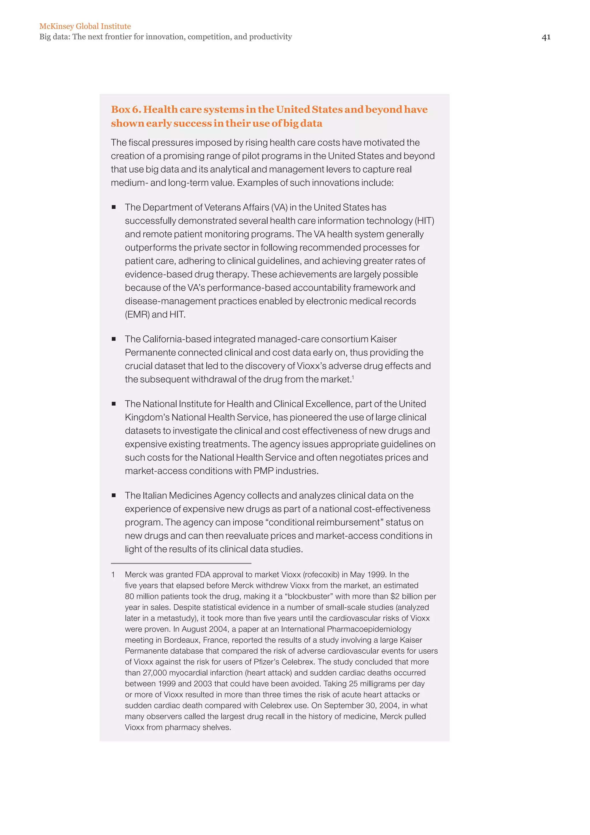 41Big data: The next frontier for innovation, competition, and productivity
McKinsey Global Institute
Box 6. Health care systems in the United States and beyond have
shown early success in their use of big data
The fiscal pressures imposed by rising health care costs have motivated the
creation of a promising range of pilot programs in the United States and beyond
that use big data and its analytical and management levers to capture real
medium- and long-term value. Examples of such innovations include:
ƒƒ The Department of Veterans Affairs (VA) in the United States has
successfully demonstrated several health care information technology (HIT)
and remote patient monitoring programs. The VA health system generally
outperforms the private sector in following recommended processes for
patient care, adhering to clinical guidelines, and achieving greater rates of
evidence-based drug therapy. These achievements are largely possible
because of the VA’s performance-based accountability framework and
disease-management practices enabled by electronic medical records
(EMR) and HIT.
ƒƒ The California-based integrated managed-care consortium Kaiser
Permanente connected clinical and cost data early on, thus providing the
crucial dataset that led to the discovery of Vioxx’s adverse drug effects and
the subsequent withdrawal of the drug from the market.1
ƒƒ The National Institute for Health and Clinical Excellence, part of the United
Kingdom’s National Health Service, has pioneered the use of large clinical
datasets to investigate the clinical and cost effectiveness of new drugs and
expensive existing treatments. The agency issues appropriate guidelines on
such costs for the National Health Service and often negotiates prices and
market-access conditions with PMP industries.
ƒƒ The Italian Medicines Agency collects and analyzes clinical data on the
experience of expensive new drugs as part of a national cost-effectiveness
program. The agency can impose “conditional reimbursement” status on
new drugs and can then reevaluate prices and market-access conditions in
light of the results of its clinical data studies.
1	 Merck was granted FDA approval to market Vioxx (rofecoxib) in May 1999. In the
five years that elapsed before Merck withdrew Vioxx from the market, an estimated
80 million patients took the drug, making it a “blockbuster” with more than $2 billion per
year in sales. Despite statistical evidence in a number of small-scale studies (analyzed
later in a metastudy), it took more than five years until the cardiovascular risks of Vioxx
were proven. In August 2004, a paper at an International Pharmacoepidemiology
meeting in Bordeaux, France, reported the results of a study involving a large Kaiser
Permanente database that compared the risk of adverse cardiovascular events for users
of Vioxx against the risk for users of Pfizer’s Celebrex. The study concluded that more
than 27,000 myocardial infarction (heart attack) and sudden cardiac deaths occurred
between 1999 and 2003 that could have been avoided. Taking 25 milligrams per day
or more of Vioxx resulted in more than three times the risk of acute heart attacks or
sudden cardiac death compared with Celebrex use. On September 30, 2004, in what
many observers called the largest drug recall in the history of medicine, Merck pulled
Vioxx from pharmacy shelves.
 
