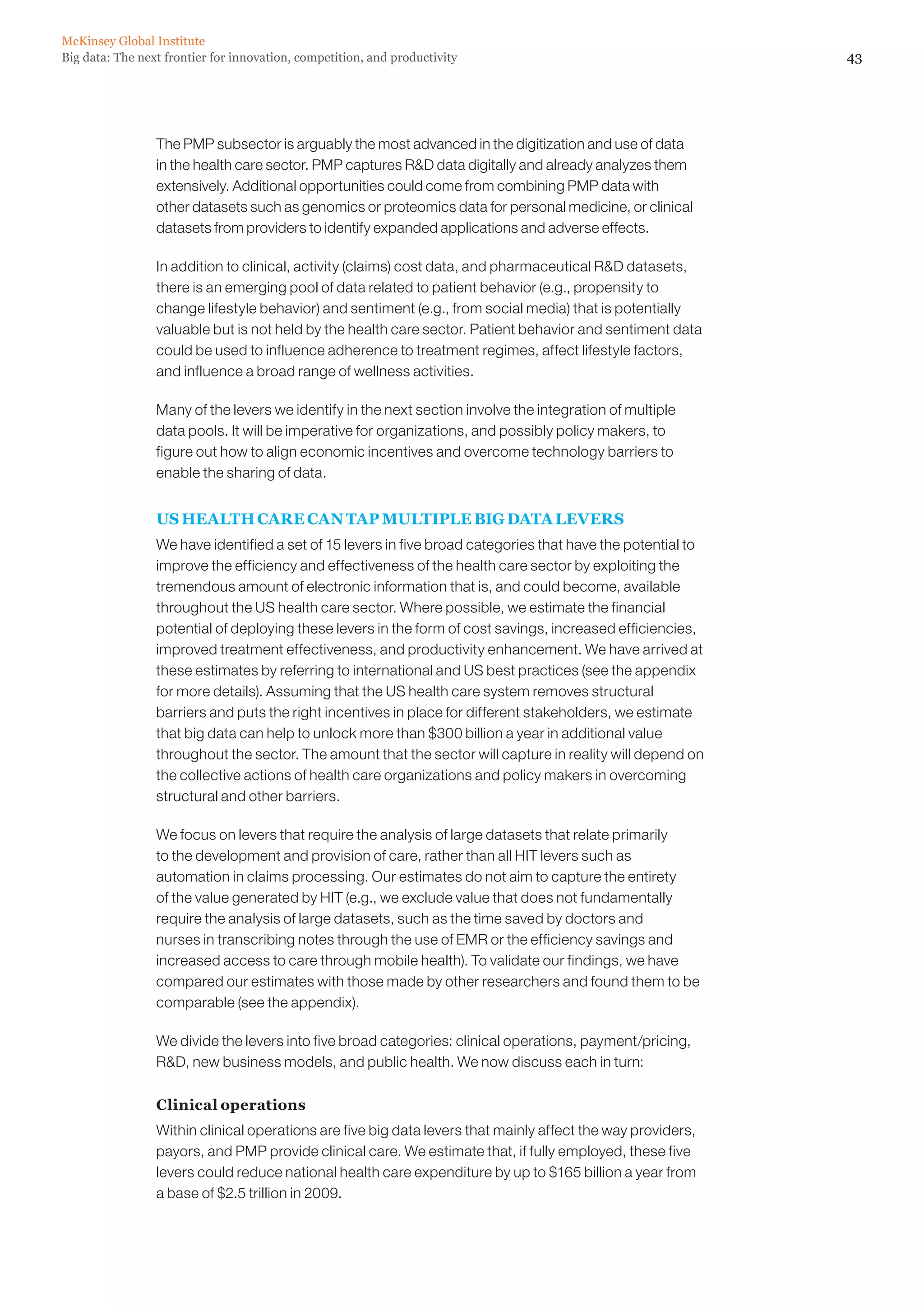 43Big data: The next frontier for innovation, competition, and productivity
McKinsey Global Institute
The PMP subsector is arguably the most advanced in the digitization and use of data
in the health care sector. PMP captures RD data digitally and already analyzes them
extensively. Additional opportunities could come from combining PMP data with
other datasets such as genomics or proteomics data for personal medicine, or clinical
datasets from providers to identify expanded applications and adverse effects.
In addition to clinical, activity (claims) cost data, and pharmaceutical RD datasets,
there is an emerging pool of data related to patient behavior (e.g., propensity to
change lifestyle behavior) and sentiment (e.g., from social media) that is potentially
valuable but is not held by the health care sector. Patient behavior and sentiment data
could be used to influence adherence to treatment regimes, affect lifestyle factors,
and influence a broad range of wellness activities.
Many of the levers we identify in the next section involve the integration of multiple
data pools. It will be imperative for organizations, and possibly policy makers, to
figure out how to align economic incentives and overcome technology barriers to
enable the sharing of data.
US HEALTH CARE CAN TAP MULTIPLE BIG DATA LEVERS
We have identified a set of 15 levers in five broad categories that have the potential to
improve the efficiency and effectiveness of the health care sector by exploiting the
tremendous amount of electronic information that is, and could become, available
throughout the US health care sector. Where possible, we estimate the financial
potential of deploying these levers in the form of cost savings, increased efficiencies,
improved treatment effectiveness, and productivity enhancement. We have arrived at
these estimates by referring to international and US best practices (see the appendix
for more details). Assuming that the US health care system removes structural
barriers and puts the right incentives in place for different stakeholders, we estimate
that big data can help to unlock more than $300 billion a year in additional value
throughout the sector. The amount that the sector will capture in reality will depend on
the collective actions of health care organizations and policy makers in overcoming
structural and other barriers.
We focus on levers that require the analysis of large datasets that relate primarily
to the development and provision of care, rather than all HIT levers such as
automation in claims processing. Our estimates do not aim to capture the entirety
of the value generated by HIT (e.g., we exclude value that does not fundamentally
require the analysis of large datasets, such as the time saved by doctors and
nurses in transcribing notes through the use of EMR or the efficiency savings and
increased access to care through mobile health). To validate our findings, we have
compared our estimates with those made by other researchers and found them to be
comparable (see the appendix).
We divide the levers into five broad categories: clinical operations, payment/pricing,
RD, new business models, and public health. We now discuss each in turn:
Clinical operations
Within clinical operations are five big data levers that mainly affect the way providers,
payors, and PMP provide clinical care. We estimate that, if fully employed, these five
levers could reduce national health care expenditure by up to $165 billion a year from
a base of $2.5 trillion in 2009.
 