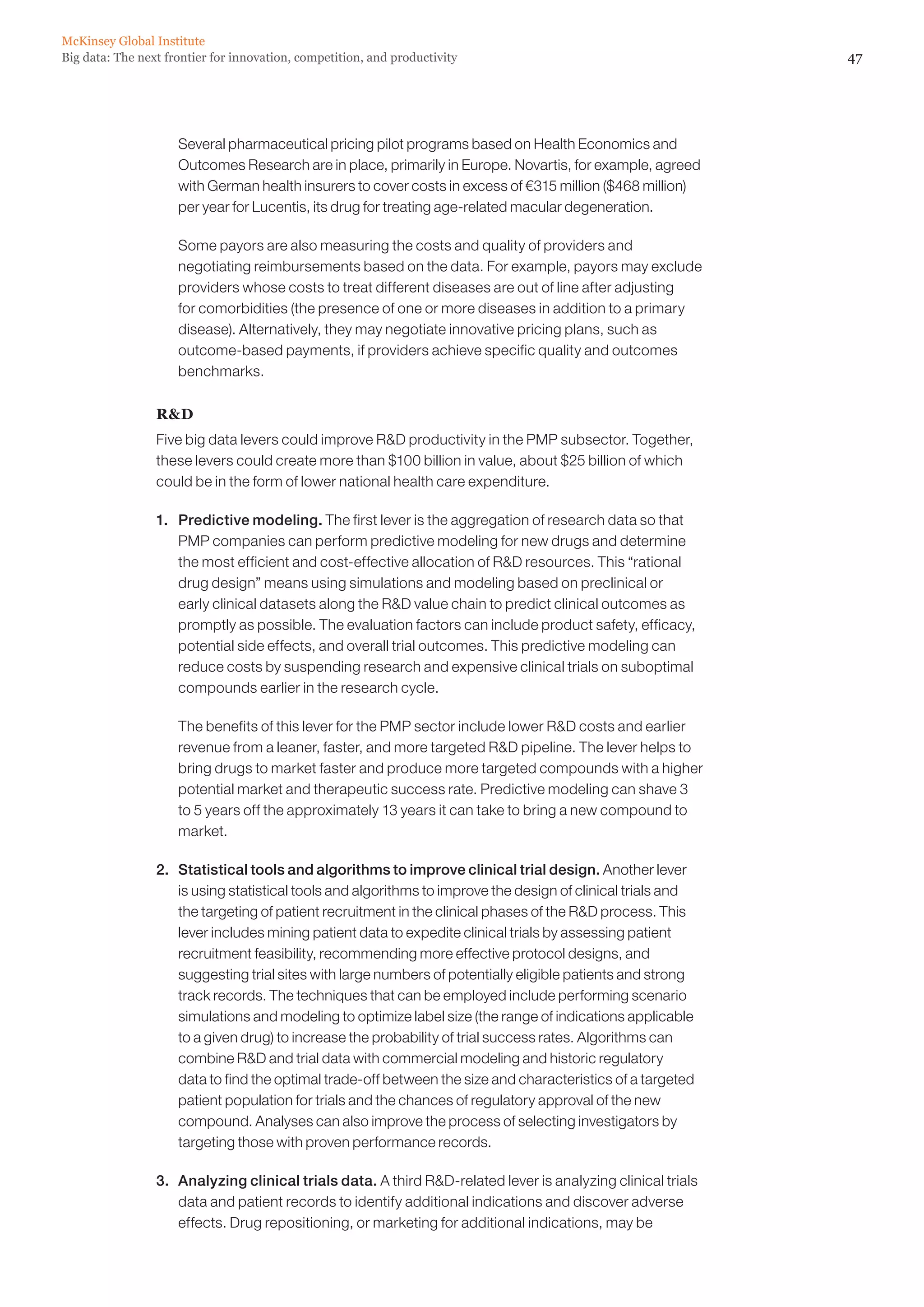 47Big data: The next frontier for innovation, competition, and productivity
McKinsey Global Institute
	 Several pharmaceutical pricing pilot programs based on Health Economics and
Outcomes Research are in place, primarily in Europe. Novartis, for example, agreed
with German health insurers to cover costs in excess of €315 million ($468 million)
per year for Lucentis, its drug for treating age-related macular degeneration.
	 Some payors are also measuring the costs and quality of providers and
negotiating reimbursements based on the data. For example, payors may exclude
providers whose costs to treat different diseases are out of line after adjusting
for comorbidities (the presence of one or more diseases in addition to a primary
disease). Alternatively, they may negotiate innovative pricing plans, such as
outcome-based payments, if providers achieve specific quality and outcomes
benchmarks.
RD
Five big data levers could improve RD productivity in the PMP subsector. Together,
these levers could create more than $100 billion in value, about $25 billion of which
could be in the form of lower national health care expenditure.
1. 	 Predictive modeling. The first lever is the aggregation of research data so that
PMP companies can perform predictive modeling for new drugs and determine
the most efficient and cost-effective allocation of RD resources. This “rational
drug design” means using simulations and modeling based on preclinical or
early clinical datasets along the RD value chain to predict clinical outcomes as
promptly as possible. The evaluation factors can include product safety, efficacy,
potential side effects, and overall trial outcomes. This predictive modeling can
reduce costs by suspending research and expensive clinical trials on suboptimal
compounds earlier in the research cycle.
	 The benefits of this lever for the PMP sector include lower RD costs and earlier
revenue from a leaner, faster, and more targeted RD pipeline. The lever helps to
bring drugs to market faster and produce more targeted compounds with a higher
potential market and therapeutic success rate. Predictive modeling can shave 3
to 5 years off the approximately 13 years it can take to bring a new compound to
market.
2. 	 Statistical tools and algorithms to improve clinical trial design. Another lever
is using statistical tools and algorithms to improve the design of clinical trials and
the targeting of patient recruitment in the clinical phases of the RD process. This
lever includes mining patient data to expedite clinical trials by assessing patient
recruitment feasibility, recommending more effective protocol designs, and
suggesting trial sites with large numbers of potentially eligible patients and strong
track records. The techniques that can be employed include performing scenario
simulations and modeling to optimize label size (the range of indications applicable
to a given drug) to increase the probability of trial success rates. Algorithms can
combine RD and trial data with commercial modeling and historic regulatory
data to find the optimal trade-off between the size and characteristics of a targeted
patient population for trials and the chances of regulatory approval of the new
compound. Analyses can also improve the process of selecting investigators by
targeting those with proven performance records.
3. 	 Analyzing clinical trials data. A third RD-related lever is analyzing clinical trials
data and patient records to identify additional indications and discover adverse
effects. Drug repositioning, or marketing for additional indications, may be
 