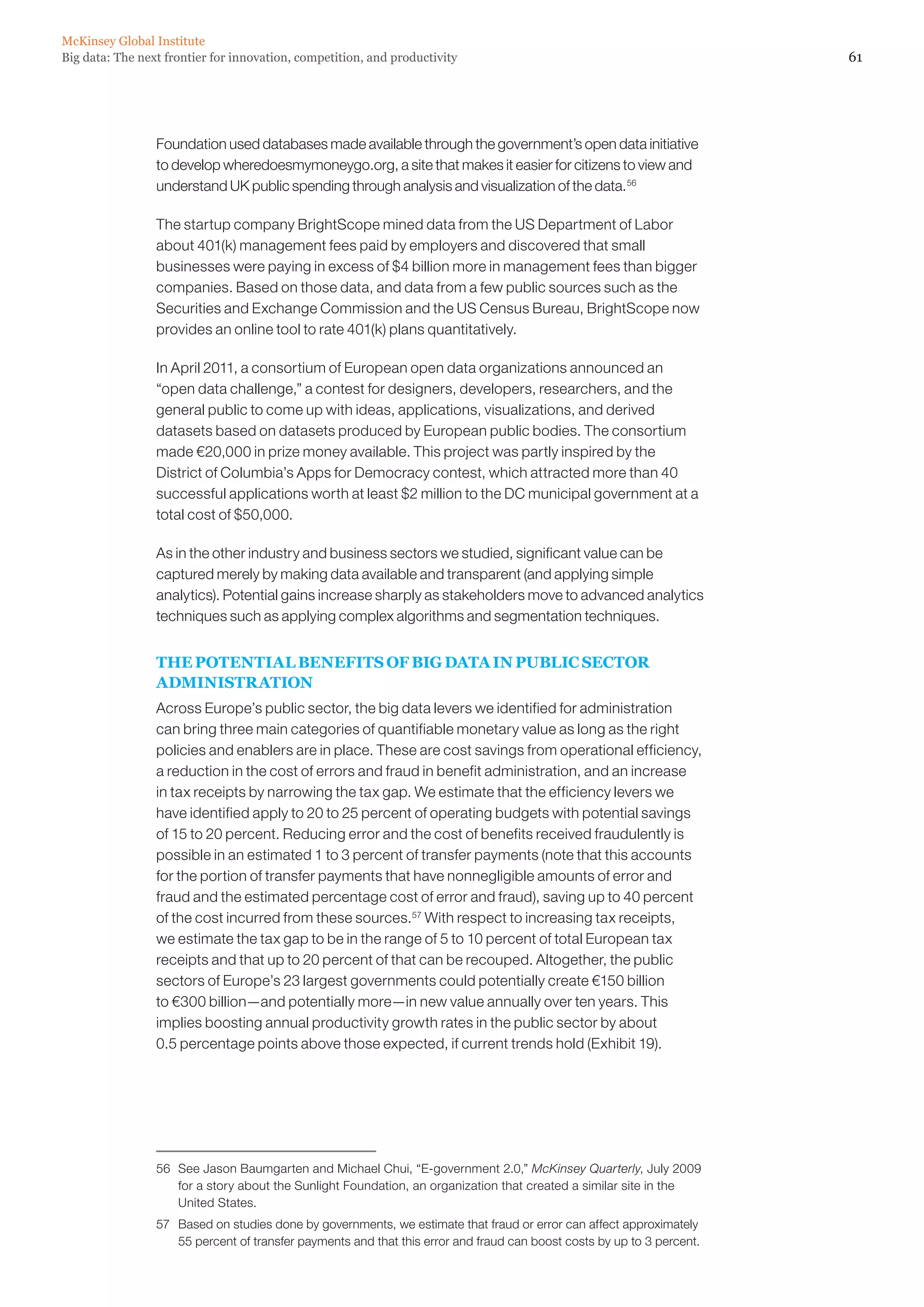 61Big data: The next frontier for innovation, competition, and productivity
McKinsey Global Institute
Foundation used databases made available through the government’s open data initiative
to develop wheredoesmymoneygo.org, a site that makes it easier for citizens to view and
understand UK public spending through analysis and visualization of the data.56
The startup company BrightScope mined data from the US Department of Labor
about 401(k) management fees paid by employers and discovered that small
businesses were paying in excess of $4 billion more in management fees than bigger
companies. Based on those data, and data from a few public sources such as the
Securities and Exchange Commission and the US Census Bureau, BrightScope now
provides an online tool to rate 401(k) plans quantitatively.
In April 2011, a consortium of European open data organizations announced an
“open data challenge,” a contest for designers, developers, researchers, and the
general public to come up with ideas, applications, visualizations, and derived
datasets based on datasets produced by European public bodies. The consortium
made €20,000 in prize money available. This project was partly inspired by the
District of Columbia’s Apps for Democracy contest, which attracted more than 40
successful applications worth at least $2 million to the DC municipal government at a
total cost of $50,000.
As in the other industry and business sectors we studied, significant value can be
captured merely by making data available and transparent (and applying simple
analytics). Potential gains increase sharply as stakeholders move to advanced analytics
techniques such as applying complex algorithms and segmentation techniques.
THE POTENTIAL BENEFITS OF BIG DATA IN PUBLIC SECTOR
ADMINISTRATION
Across Europe’s public sector, the big data levers we identified for administration
can bring three main categories of quantifiable monetary value as long as the right
policies and enablers are in place. These are cost savings from operational efficiency,
a reduction in the cost of errors and fraud in benefit administration, and an increase
in tax receipts by narrowing the tax gap. We estimate that the efficiency levers we
have identified apply to 20 to 25 percent of operating budgets with potential savings
of 15 to 20 percent. Reducing error and the cost of benefits received fraudulently is
possible in an estimated 1 to 3 percent of transfer payments (note that this accounts
for the portion of transfer payments that have nonnegligible amounts of error and
fraud and the estimated percentage cost of error and fraud), saving up to 40 percent
of the cost incurred from these sources.57
With respect to increasing tax receipts,
we estimate the tax gap to be in the range of 5 to 10 percent of total European tax
receipts and that up to 20 percent of that can be recouped. Altogether, the public
sectors of Europe’s 23 largest governments could potentially create €150 billion
to €300 billion—and potentially more—in new value annually over ten years. This
implies boosting annual productivity growth rates in the public sector by about
0.5 percentage points above those expected, if current trends hold (Exhibit 19).
56	 See Jason Baumgarten and Michael Chui, “E-government 2.0,” McKinsey Quarterly, July 2009
for a story about the Sunlight Foundation, an organization that created a similar site in the
United States.
57	 Based on studies done by governments, we estimate that fraud or error can affect approximately
55 percent of transfer payments and that this error and fraud can boost costs by up to 3 percent.
 