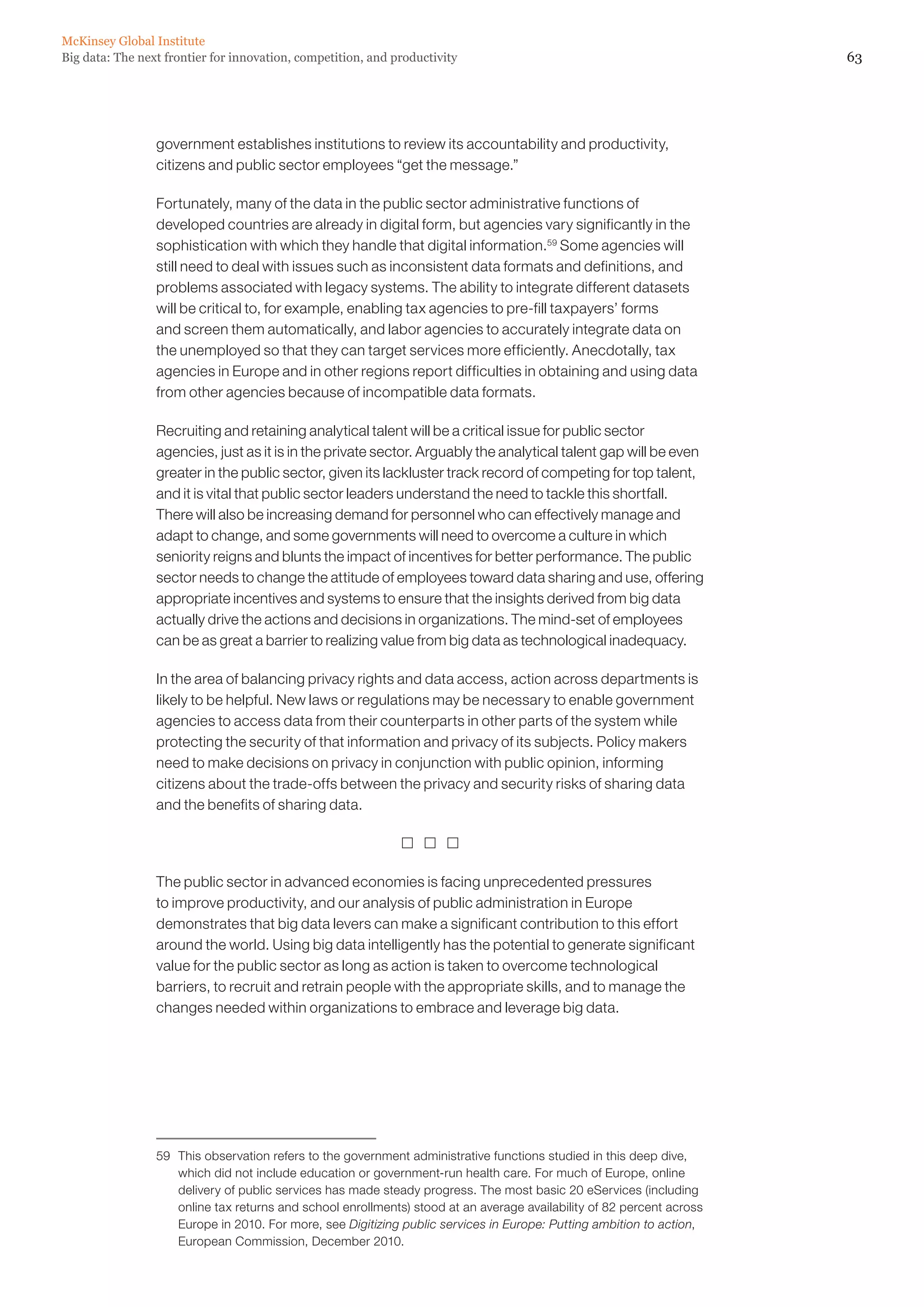 63Big data: The next frontier for innovation, competition, and productivity
McKinsey Global Institute
government establishes institutions to review its accountability and productivity,
citizens and public sector employees “get the message.”
Fortunately, many of the data in the public sector administrative functions of
developed countries are already in digital form, but agencies vary significantly in the
sophistication with which they handle that digital information.59
Some agencies will
still need to deal with issues such as inconsistent data formats and definitions, and
problems associated with legacy systems. The ability to integrate different datasets
will be critical to, for example, enabling tax agencies to pre-fill taxpayers’ forms
and screen them automatically, and labor agencies to accurately integrate data on
the unemployed so that they can target services more efficiently. Anecdotally, tax
agencies in Europe and in other regions report difficulties in obtaining and using data
from other agencies because of incompatible data formats.
Recruiting and retaining analytical talent will be a critical issue for public sector
agencies, just as it is in the private sector. Arguably the analytical talent gap will be even
greater in the public sector, given its lackluster track record of competing for top talent,
and it is vital that public sector leaders understand the need to tackle this shortfall.
There will also be increasing demand for personnel who can effectively manage and
adapt to change, and some governments will need to overcome a culture in which
seniority reigns and blunts the impact of incentives for better performance. The public
sector needs to change the attitude of employees toward data sharing and use, offering
appropriate incentives and systems to ensure that the insights derived from big data
actually drive the actions and decisions in organizations. The mind-set of employees
can be as great a barrier to realizing value from big data as technological inadequacy.
In the area of balancing privacy rights and data access, action across departments is
likely to be helpful. New laws or regulations may be necessary to enable government
agencies to access data from their counterparts in other parts of the system while
protecting the security of that information and privacy of its subjects. Policy makers
need to make decisions on privacy in conjunction with public opinion, informing
citizens about the trade-offs between the privacy and security risks of sharing data
and the benefits of sharing data.
  
The public sector in advanced economies is facing unprecedented pressures
to improve productivity, and our analysis of public administration in Europe
demonstrates that big data levers can make a significant contribution to this effort
around the world. Using big data intelligently has the potential to generate significant
value for the public sector as long as action is taken to overcome technological
barriers, to recruit and retrain people with the appropriate skills, and to manage the
changes needed within organizations to embrace and leverage big data.
59	 This observation refers to the government administrative functions studied in this deep dive,
which did not include education or government-run health care. For much of Europe, online
delivery of public services has made steady progress. The most basic 20 eServices (including
online tax returns and school enrollments) stood at an average availability of 82 percent across
Europe in 2010. For more, see Digitizing public services in Europe: Putting ambition to action,
European Commission, December 2010.
 