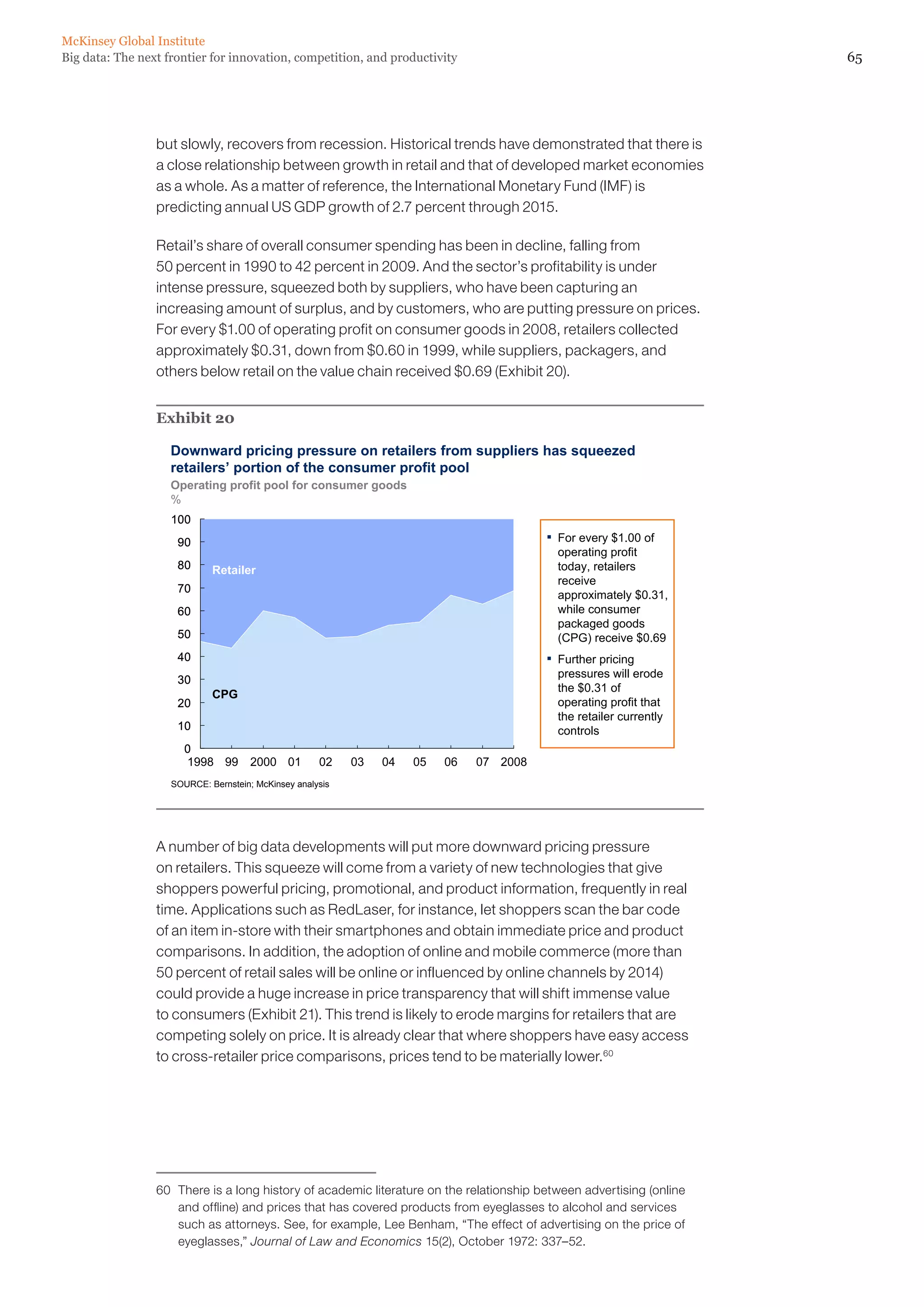 65Big data: The next frontier for innovation, competition, and productivity
McKinsey Global Institute
but slowly, recovers from recession. Historical trends have demonstrated that there is
a close relationship between growth in retail and that of developed market economies
as a whole. As a matter of reference, the International Monetary Fund (IMF) is
predicting annual US GDP growth of 2.7 percent through 2015.
Retail’s share of overall consumer spending has been in decline, falling from
50 percent in 1990 to 42 percent in 2009. And the sector’s profitability is under
intense pressure, squeezed both by suppliers, who have been capturing an
increasing amount of surplus, and by customers, who are putting pressure on prices.
For every $1.00 of operating profit on consumer goods in 2008, retailers collected
approximately $0.31, down from $0.60 in 1999, while suppliers, packagers, and
others below retail on the value chain received $0.69 (Exhibit 20).
Exhibit 20
0
10
20
30
40
50
60
70
80
90
100
0
10
20
30
40
50
60
70
80
90
100
2008070605040302012000991998
▪ For every $1.00 of
operating profit
today, retailers
receive
approximately $0.31,
while consumer
packaged goods
(CPG) receive $0.69
▪ Further pricing
pressures will erode
the $0.31 of
operating profit that
the retailer currently
controls
Downward pricing pressure on retailers from suppliers has squeezed
retailers’ portion of the consumer profit pool
SOURCE: Bernstein; McKinsey analysis
Operating profit pool for consumer goods
%
Retailer
CPG
A number of big data developments will put more downward pricing pressure
on retailers. This squeeze will come from a variety of new technologies that give
shoppers powerful pricing, promotional, and product information, frequently in real
time. Applications such as RedLaser, for instance, let shoppers scan the bar code
of an item in-store with their smartphones and obtain immediate price and product
comparisons. In addition, the adoption of online and mobile commerce (more than
50 percent of retail sales will be online or influenced by online channels by 2014)
could provide a huge increase in price transparency that will shift immense value
to consumers (Exhibit 21). This trend is likely to erode margins for retailers that are
competing solely on price. It is already clear that where shoppers have easy access
to cross-retailer price comparisons, prices tend to be materially lower.60
60	 There is a long history of academic literature on the relationship between advertising (online
and offline) and prices that has covered products from eyeglasses to alcohol and services
such as attorneys. See, for example, Lee Benham, “The effect of advertising on the price of
eyeglasses,” Journal of Law and Economics 15(2), October 1972: 337–52.
 