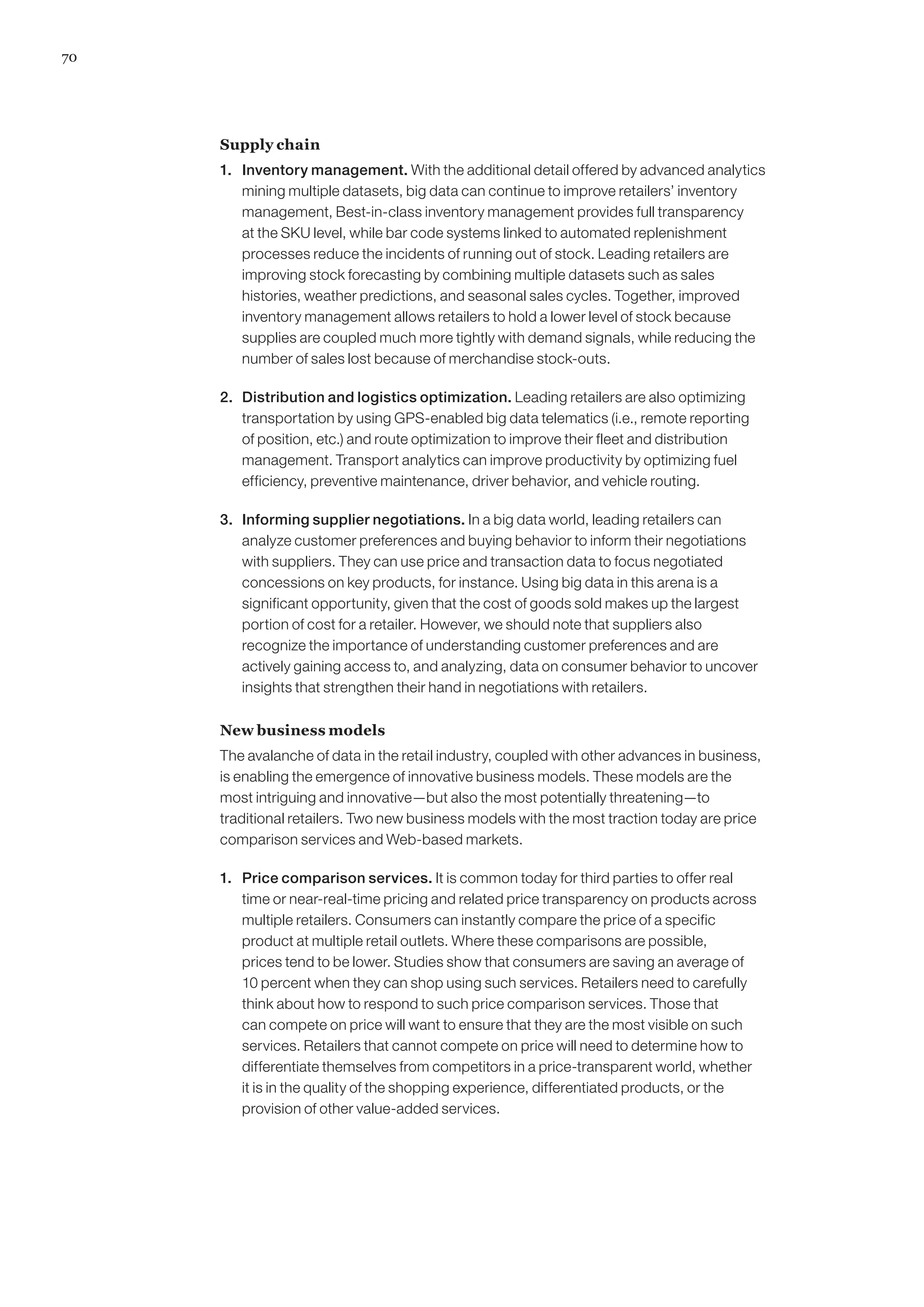 70
Supply chain
1. 	 Inventory management. With the additional detail offered by advanced analytics
mining multiple datasets, big data can continue to improve retailers’ inventory
management, Best-in-class inventory management provides full transparency
at the SKU level, while bar code systems linked to automated replenishment
processes reduce the incidents of running out of stock. Leading retailers are
improving stock forecasting by combining multiple datasets such as sales
histories, weather predictions, and seasonal sales cycles. Together, improved
inventory management allows retailers to hold a lower level of stock because
supplies are coupled much more tightly with demand signals, while reducing the
number of sales lost because of merchandise stock-outs.
2. 	 Distribution and logistics optimization. Leading retailers are also optimizing
transportation by using GPS-enabled big data telematics (i.e., remote reporting
of position, etc.) and route optimization to improve their fleet and distribution
management. Transport analytics can improve productivity by optimizing fuel
efficiency, preventive maintenance, driver behavior, and vehicle routing.
3. 	 Informing supplier negotiations. In a big data world, leading retailers can
analyze customer preferences and buying behavior to inform their negotiations
with suppliers. They can use price and transaction data to focus negotiated
concessions on key products, for instance. Using big data in this arena is a
significant opportunity, given that the cost of goods sold makes up the largest
portion of cost for a retailer. However, we should note that suppliers also
recognize the importance of understanding customer preferences and are
actively gaining access to, and analyzing, data on consumer behavior to uncover
insights that strengthen their hand in negotiations with retailers.
New business models
The avalanche of data in the retail industry, coupled with other advances in business,
is enabling the emergence of innovative business models. These models are the
most intriguing and innovative—but also the most potentially threatening—to
traditional retailers. Two new business models with the most traction today are price
comparison services and Web-based markets.
1. 	 Price comparison services. It is common today for third parties to offer real
time or near-real-time pricing and related price transparency on products across
multiple retailers. Consumers can instantly compare the price of a specific
product at multiple retail outlets. Where these comparisons are possible,
prices tend to be lower. Studies show that consumers are saving an average of
10 percent when they can shop using such services. Retailers need to carefully
think about how to respond to such price comparison services. Those that
can compete on price will want to ensure that they are the most visible on such
services. Retailers that cannot compete on price will need to determine how to
differentiate themselves from competitors in a price-transparent world, whether
it is in the quality of the shopping experience, differentiated products, or the
provision of other value-added services.
 