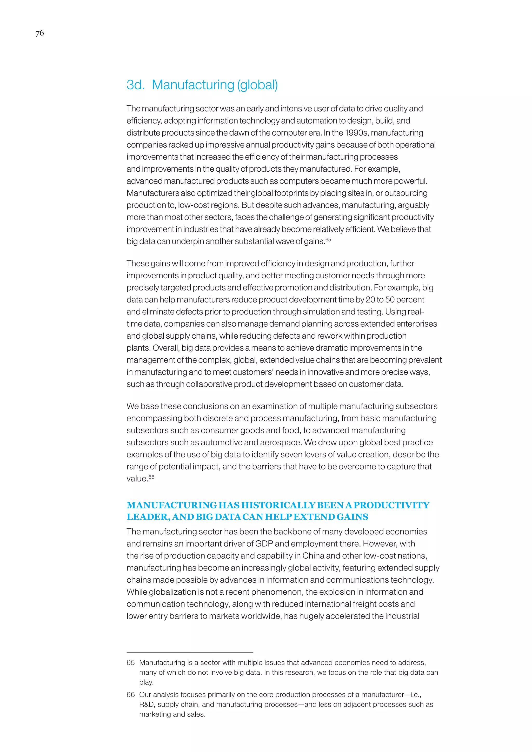 76
3d.	 Manufacturing (global)
The manufacturing sector was an early and intensive user of data to drive quality and
efficiency, adopting information technology and automation to design, build, and
distribute products since the dawn of the computer era. In the 1990s, manufacturing
companies racked up impressive annual productivity gains because of both operational
improvements that increased the efficiency of their manufacturing processes
and improvements in the quality of products they manufactured. For example,
advanced manufactured products such as computers became much more powerful.
Manufacturers also optimized their global footprints by placing sites in, or outsourcing
production to, low-cost regions. But despite such advances, manufacturing, arguably
more than most other sectors, faces the challenge of generating significant productivity
improvement in industries that have already become relatively efficient. We believe that
big data can underpin another substantial wave of gains.65
These gains will come from improved efficiency in design and production, further
improvements in product quality, and better meeting customer needs through more
precisely targeted products and effective promotion and distribution. For example, big
data can help manufacturers reduce product development time by 20 to 50 percent
and eliminate defects prior to production through simulation and testing. Using real-
time data, companies can also manage demand planning across extended enterprises
and global supply chains, while reducing defects and rework within production
plants. Overall, big data provides a means to achieve dramatic improvements in the
management of the complex, global, extended value chains that are becoming prevalent
in manufacturing and to meet customers’ needs in innovative and more precise ways,
such as through collaborative product development based on customer data.
We base these conclusions on an examination of multiple manufacturing subsectors
encompassing both discrete and process manufacturing, from basic manufacturing
subsectors such as consumer goods and food, to advanced manufacturing
subsectors such as automotive and aerospace. We drew upon global best practice
examples of the use of big data to identify seven levers of value creation, describe the
range of potential impact, and the barriers that have to be overcome to capture that
value.66
MANUFACTURING HAS HISTORICALLY BEEN A PRODUCTIVITY
LEADER, AND BIG DATA CAN HELP EXTEND GAINS
The manufacturing sector has been the backbone of many developed economies
and remains an important driver of GDP and employment there. However, with
the rise of production capacity and capability in China and other low-cost nations,
manufacturing has become an increasingly global activity, featuring extended supply
chains made possible by advances in information and communications technology.
While globalization is not a recent phenomenon, the explosion in information and
communication technology, along with reduced international freight costs and
lower entry barriers to markets worldwide, has hugely accelerated the industrial
65	 Manufacturing is a sector with multiple issues that advanced economies need to address,
many of which do not involve big data. In this research, we focus on the role that big data can
play.
66	 Our analysis focuses primarily on the core production processes of a manufacturer—i.e.,
RD, supply chain, and manufacturing processes—and less on adjacent processes such as
marketing and sales.
 