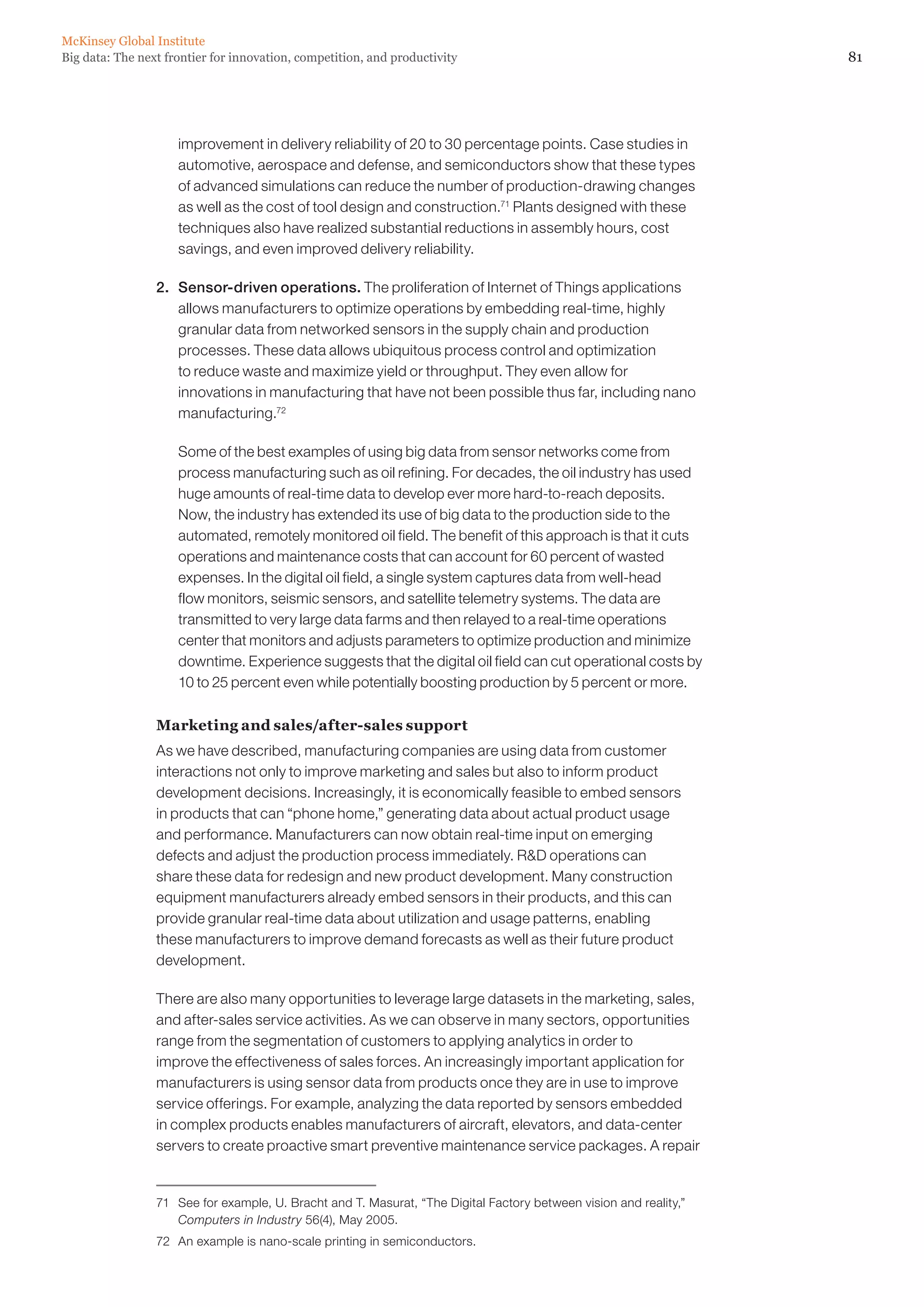 81Big data: The next frontier for innovation, competition, and productivity
McKinsey Global Institute
improvement in delivery reliability of 20 to 30 percentage points. Case studies in
automotive, aerospace and defense, and semiconductors show that these types
of advanced simulations can reduce the number of production-drawing changes
as well as the cost of tool design and construction.71
Plants designed with these
techniques also have realized substantial reductions in assembly hours, cost
savings, and even improved delivery reliability.
2. 	 Sensor-driven operations. The proliferation of Internet of Things applications
allows manufacturers to optimize operations by embedding real-time, highly
granular data from networked sensors in the supply chain and production
processes. These data allows ubiquitous process control and optimization
to reduce waste and maximize yield or throughput. They even allow for
innovations in manufacturing that have not been possible thus far, including nano
manufacturing.72
	 Some of the best examples of using big data from sensor networks come from
process manufacturing such as oil refining. For decades, the oil industry has used
huge amounts of real-time data to develop ever more hard-to-reach deposits.
Now, the industry has extended its use of big data to the production side to the
automated, remotely monitored oil field. The benefit of this approach is that it cuts
operations and maintenance costs that can account for 60 percent of wasted
expenses. In the digital oil field, a single system captures data from well-head
flow monitors, seismic sensors, and satellite telemetry systems. The data are
transmitted to very large data farms and then relayed to a real-time operations
center that monitors and adjusts parameters to optimize production and minimize
downtime. Experience suggests that the digital oil field can cut operational costs by
10 to 25 percent even while potentially boosting production by 5 percent or more.
Marketing and sales/after-sales support
As we have described, manufacturing companies are using data from customer
interactions not only to improve marketing and sales but also to inform product
development decisions. Increasingly, it is economically feasible to embed sensors
in products that can “phone home,” generating data about actual product usage
and performance. Manufacturers can now obtain real-time input on emerging
defects and adjust the production process immediately. RD operations can
share these data for redesign and new product development. Many construction
equipment manufacturers already embed sensors in their products, and this can
provide granular real-time data about utilization and usage patterns, enabling
these manufacturers to improve demand forecasts as well as their future product
development.
There are also many opportunities to leverage large datasets in the marketing, sales,
and after-sales service activities. As we can observe in many sectors, opportunities
range from the segmentation of customers to applying analytics in order to
improve the effectiveness of sales forces. An increasingly important application for
manufacturers is using sensor data from products once they are in use to improve
service offerings. For example, analyzing the data reported by sensors embedded
in complex products enables manufacturers of aircraft, elevators, and data-center
servers to create proactive smart preventive maintenance service packages. A repair
71	 See for example, U. Bracht and T. Masurat, “The Digital Factory between vision and reality,”
Computers in Industry 56(4), May 2005.
72	 An example is nano-scale printing in semiconductors.
 