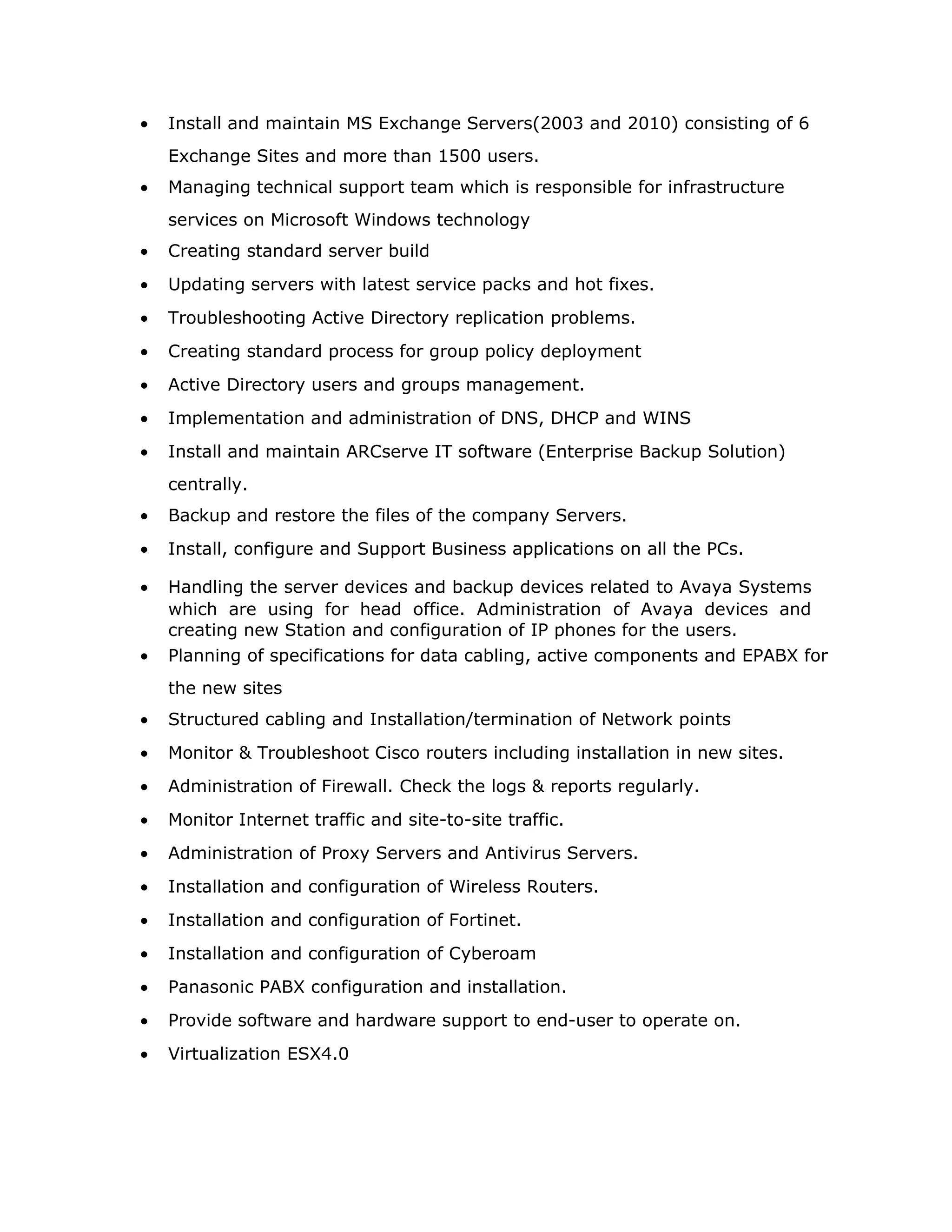 • Install and maintain MS Exchange Servers(2003 and 2010) consisting of 6
Exchange Sites and more than 1500 users.
• Managing technical support team which is responsible for infrastructure
services on Microsoft Windows technology
• Creating standard server build
• Updating servers with latest service packs and hot fixes.
• Troubleshooting Active Directory replication problems.
• Creating standard process for group policy deployment
• Active Directory users and groups management.
• Implementation and administration of DNS, DHCP and WINS
• Install and maintain ARCserve IT software (Enterprise Backup Solution)
centrally.
• Backup and restore the files of the company Servers.
• Install, configure and Support Business applications on all the PCs.
• Handling the server devices and backup devices related to Avaya Systems
which are using for head office. Administration of Avaya devices and
creating new Station and configuration of IP phones for the users.
• Planning of specifications for data cabling, active components and EPABX for
the new sites
• Structured cabling and Installation/termination of Network points
• Monitor & Troubleshoot Cisco routers including installation in new sites.
• Administration of Firewall. Check the logs & reports regularly.
• Monitor Internet traffic and site-to-site traffic.
• Administration of Proxy Servers and Antivirus Servers.
• Installation and configuration of Wireless Routers.
• Installation and configuration of Fortinet.
• Installation and configuration of Cyberoam
• Panasonic PABX configuration and installation.
• Provide software and hardware support to end-user to operate on.
• Virtualization ESX4.0
 