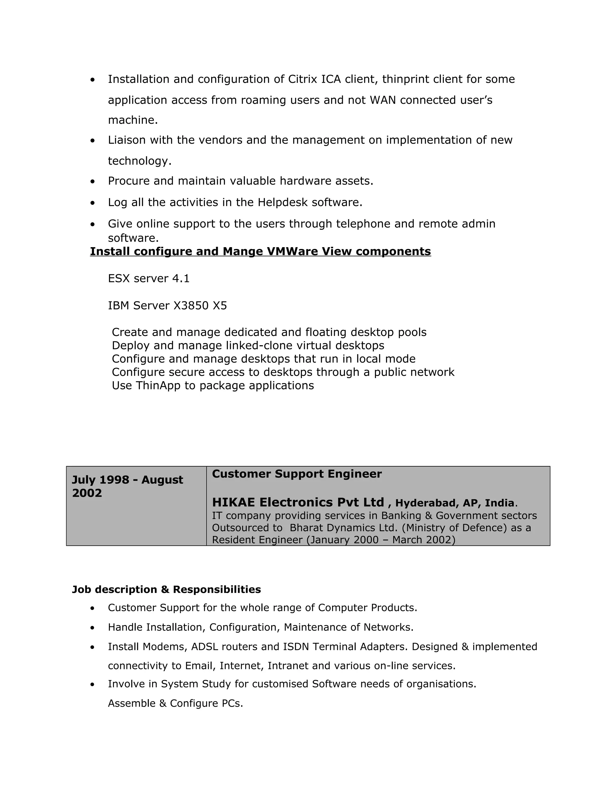 • Installation and configuration of Citrix ICA client, thinprint client for some
application access from roaming users and not WAN connected user’s
machine.
• Liaison with the vendors and the management on implementation of new
technology.
• Procure and maintain valuable hardware assets.
• Log all the activities in the Helpdesk software.
• Give online support to the users through telephone and remote admin
software.
Install configure and Mange VMWare View components
ESX server 4.1
IBM Server X3850 X5
Create and manage dedicated and floating desktop pools
Deploy and manage linked-clone virtual desktops
Configure and manage desktops that run in local mode
Configure secure access to desktops through a public network
Use ThinApp to package applications
July 1998 - August
2002
Customer Support Engineer
HIKAE Electronics Pvt Ltd , Hyderabad, AP, India.
IT company providing services in Banking & Government sectors
Outsourced to Bharat Dynamics Ltd. (Ministry of Defence) as a
Resident Engineer (January 2000 – March 2002)
Job description & Responsibilities
• Customer Support for the whole range of Computer Products.
• Handle Installation, Configuration, Maintenance of Networks.
• Install Modems, ADSL routers and ISDN Terminal Adapters. Designed & implemented
connectivity to Email, Internet, Intranet and various on-line services.
• Involve in System Study for customised Software needs of organisations.
Assemble & Configure PCs.
 