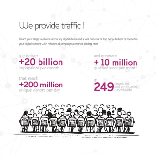 We provide traffic !
Reach your target audience across any digital device and a vast network of top tier publishers or monetize
your digital content with relevant ad campaign at market leading rates.
 