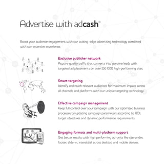 Advertise with adcash®
Boost your audience engagement with our cutting-edge advertising technology combined
with our extensive experience.
Exclusive publisher network
Acquire quality traffic that converts into genuine leads with
targeted ad placements on over 150 000 high-performing sites.
Smart targeting
Identify and reach relevant audiences for maximum impact across
all channels and platforms with our unique targeting technology.
Effective campaign management
Keep full control over your campaign with our optimized business
processes by updating campaign parameters according to ROI,
target objectives and dynamic performance requirements.
Engaging formats and multi-platform support
Get better results with high performing ad-units like site-under,
footer, slide-in, interstitial across desktop and mobile devices.
 