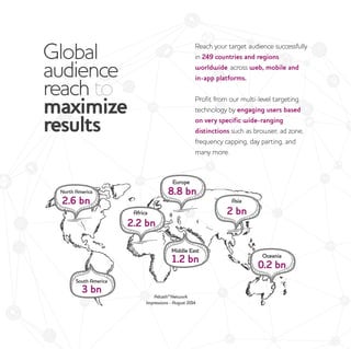 Global
audience
reach to
maximize
results
Reach your target audience successfully
in 249 countries and regions
worldwide, across web, mobile and
in-app platforms.
Profit from our multi-level targeting
technology by engaging users based
on very specific wide-ranging
distinctions such as browser, ad zone,
frequency capping, day parting, and
many more.
 