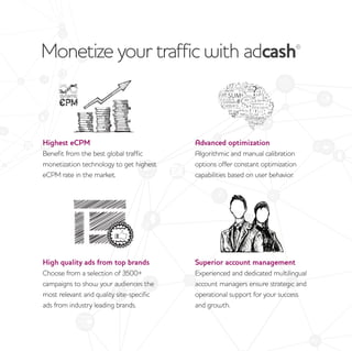Monetize your traffic with adcash®
Highest eCPM
Benefit from the best global traffic
monetization technology to get highest
eCPM rate in the market.
Advanced optimization
Algorithmic and manual calibration
options offer constant optimization
capabilities based on user behavior.
High quality ads from top brands
Choose from a selection of 3500+
campaigns to show your audiences the
most relevant and quality site-specific
ads from industry leading brands.
Superior account management
Experienced and dedicated multilingual
account managers ensure strategic and
operational support for your success
and growth.
 