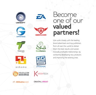 Become
one of our
valued
partners!
We work closely with the leading
brand advertisers and top publishers
from all over the world to deliver
them the best results and sustain
mutually profitable relationships, by
constantly developing new products
and improving the existing ones.
 