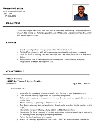 Mohammed Imran
imran.ismailmk@gmail.com
Doha, Qatar
+974-66847802
JOB OBJECTIVE
Scaling new heights of success with hard work & dedication and leaving a mark of excellence
on each step; aiming for challenging assignments in Mechanical Engineering/ Project Engineer
with a leading organization.
SUMMARY
 Over 8 years of professional experience in the Oil and Gas Industry
 Certified Piping Engineer with a thorough understanding of the designing concepts.
 Holds the merit of working with most of the OIL and GAS plants, Onshore and Offshore in
Qatar.
 An innovative, loyal & creative professional with strong communication, analytical,
interpersonal and team development skills.
WORK EXPERIENCE
PROJECT ENGINEER
RASTEC (RAS TRADING & SERVICES CO. W.L.L)
Doha Qatar August 2007 - Present
RESPONSIBILITIES:
 Undertake site survey and prepare schedules with the help of planning department.
 Liaise with the planning department for monitoring and project.
 Collect data necessary to execution of jobs and Ensures plans are updated/issued on a
regular basis.
 Attend planning, engineering and operations meetings.
 Coordinate with purchase and production departments regarding timely supplies to the
project.
 Responsible for review of daily activity reports and Quality Inspection.
 Responsible for the preparation of method statements/ technical guidelines for executing
the work as per the drawing/ customer requirements.
 Follow the drawings issued for execution.
 Attend site meetings regularly and interact with client’s and consultant’s representatives.
 