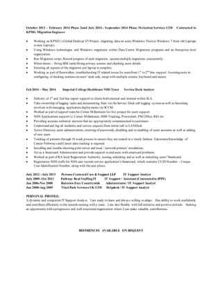 October 2013 – February 2014 Phase 2and July 2014 - September 2014 Phase 3Selection Services LTD Contracted to
KPMG Migration Engineer
 Working on KPMG’s Global Desktop V5 Project, migrating data on users Windows Vista to Windows 7 from old Laptops
to new Laptops.
 Using Windows technologies and Windows migrations within Data Centre Migrations programs and an Enterprise level
organization.
 Run Migration script, Record progress of each migration, operatemultiple migrations concurrently.
 Minor duties – fitting SIM cards/fitting privacy screens and checking asset details.
 Ensuring all aspects of the migration per laptop is complete.
 Working as part of floorwalker, troubleshooting IT related issues for usersfrom 1st
to 2nd
line support. Assistingusers in
configuring of docking stations on users’ desk side, setup with multiple screens, keyboard and mouse.
Feb 2014 – May 2014 Imperial College Healthcare NHS Trust Service Desk Analyst
 Delivery of 1st
and 2nd line expert support to clients both external and internal within SLA.
 Take ownership of logging tasks and documenting fixes via theService Desk call logging systemas well as becoming
involved with managing application deployments via SCCM.
 Worked as part of support teamfor Cerner Millennium Go live project for users support.
 NHS Applications supporti.e. Cerner Millennium, HIM Tracking, Powerchart, PM Office, RiO etc
 Providing accurate technical answers that are appropriately communicated to customers
 Understand and log all incidents and service requests from initial call to LANDesk
 Active Directory users administration, resetting of passwords, disabling and re-enabling of users accounts as well as adding
of new users
 Tracking of patients through 18 week process to ensure they are treated in a timely fashion. Experience/knowledge of
Cancer Pathways and Cancer data tracking is required.
 Installing and trouble-shooting print server and local / network printers’ installation.
 Act as a Smartcard Administrator and providesupport to end users with smartcard problems.
 Worked as part of RA local Registration Authority, issuing, unlocking and as well as unlocking users’ Smartcard.
 Registration NHS staffs for NHS care records service application’s Smartcard, which contains UUID Number – Unique
User Identification Number, along with theuser photo.
July 2012 - July 2013 Persons CenteredCare & Support LLP IT Support Analyst
July 2009- Oct 2011 Pathway Real Staffing IT IT Support / Assistant (Contractedto IPPF)
Jan 2006-Nov 2008 Bairstow Eves Countrywide Administrator / IT Support Analyst
Jan 2000-Aug 2005 Vinci Park Services UK LTD Helpdesk / IT Support Analyst
PERSONAL PROFILE:
A dynamic and competent IT Support Analyst. I am ready to learn and always willing to adapt. Has ability to work confidently
and contribute efficiently to the smooth running with a team. I am also flexible with full initiative and positiveattitude. Seeking
an opportunity with aprogressive and well structured organization where I can make valuable contributions.
REFERENCES AVAILABLE ON REQUEST
 