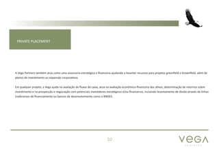 P A R T N E R S
10
PRIVATE PLACEMENT
A Vega Partners também atua como uma assessoria estratégica e financeira ajudando a levanter recursos para projetos greenfield e brownfield, além de
planos de investimento ou expansão corporativos.
Em qualquer projeto, a Vega ajuda na avaliação de fluxos de caixa, atua na avaliação econômico-financeira dos ativos, determinação de retornos sobre
investimento e na prospecção e negociação com potenciais investidores estratégicos e/ou financeiros, incluindo levantamento de dívida através de linhas
tradicionais de financiamento ou bancos de desenvolvimento como o BNDES.
 