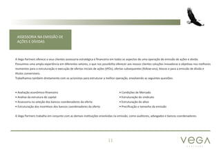 P A R T N E R S
11
ASSESSORIA NA EMISSÃO DE
AÇÕES E DÍVIDAS
A Vega Partners oferece a seus clientes assessoria estratégica e financeira em todos os aspectos de uma operação de emissão de ações e dívida.
Possuímos uma ampla experiência em diferentes setores, o que nos possibilita oferecer aos nossos clientes soluções inovadoras e objetivas nos melhores
momentos para a estruturação e execução de ofertas iniciais de ações (IPOs), ofertas subsequentes (follow-ons), blocos e para a emissão de dívida e
títulos conversíveis.
Trabalhamos também diretamente com os acionistas para estruturar a melhor operação, envolvendo as seguintes questões:
A Vega Partners trabalha em conjunto com as demais instituições envolvidas na emissão, como auditores, advogados e bancos coordenadores.
• Avaliação econômico-financeira
• Análise da estrutura de capital
• Assessoria na seleção dos bancos coordenadores da oferta
• Estruturação dos incentivos dos bancos coordenadores da oferta
• Condições de Mercado
• Estruturação do sindicato
• Estruturação do ativo
• Precificação e tamanho da emissão
 