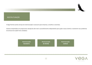 P A R T N E R S
12
REESTRUTURAÇÃO
A Vega Partners presta serviços de reestruturação e assessoria para empresas, conselhos e acionistas.
Estamos empenhados em proporcionar atenção de alto nível e aconselhamento independente para ajudar nossos clientes a resolverem seus problemas
de estrutura de capital mais complexos.
Reestruturação
Societária
Reestruturação
de Dívida
Reestruturação
Judicial
 