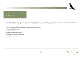 P A R T N E R S
13
CONSELHOS
Nossa equipe já trabalhou com diversos conselhos que se satisfizeram com nossa opinião independente e imparcial quando ela foi mais necessária. Dada
a nossa independência, a Vega Partners está preparada e posicionada para ajudar nestes tipos de tarefa.
Os tipos de assessoria que a nossa equipe presta nestas situações incluem:
• Problemas de Governança
• Laudos de Avaliação
• Modelos econômico-financeiros
• Resolução de Conflitos de Acionistas
• Laudos de Viabilidade
 