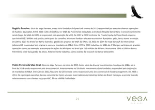 P A R T N E R S
21
Rogério Penalva. Sócio da Vega Partners, antes sócio fundador da Synesi até Janeiro de 2015 responsável por executar diversas operações
de fusões e aquisições. Entre 2010 e 2011 trabalhou no M&A da Plural tendo executado a venda do Hospital Samaritano e concomitantemente
sendo braço de M&A do DASA e responsável pela aquisição da MD1. De 2007 a 2009 foi diretor de Private Equity da Vision Brazil empresa
que tinha US$ 2 bilhões sob gestão, participava do conselho, levantava fundos e alocava recursos em 4 projetos: gado, terra, etanol e energia.
De 2004 a 2007 foi diretor do Pátria fazendo a gestão dos projetos de M&A do DASA. De 2001 até 2004 foi head de M&A do Allen Global
Advisors LLC responsável por originar e executar mandatos de M&A. Entre 1999 e 2001 trabalhou no M&A do JP Morgan participou de grandes
operações como por exemplo, a recompra das ações da Whirlpool no Brasil por 250 milhões de dólares. Atuou entre 1996 e 1999 no Banco
Patrimônio onde fazia gestão de ativos. Anteriormente trabalhou como analista de research no Banco Votorantim.
Pedro Pereira da Silva (Ica). Sócio da Vega Partners no início de 2015. Antes sócio da Arsenal Investimentos, boutique de M&A, até o
final de 2014 sendo responsável pela área comercial. Anteriormente na São Paulo Investments sócio-fundador, responsável pela originação
de mandatos de M&A. Entre 2011 e 2012, fez parte da G5 Evercore como responsável pela área comercial de Asset Management. De 2009 a
2011, foi o principal executivo da área comercial da Cianê, uma das mais tradicionais indústrias têxteis do Brasil. Começou a carreira fazendo
relacionamento com clientes no grupo ABC, África e MPM Publicidade.
 