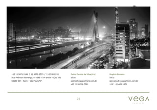 P A R T N E R S
23
+55 11 3071-1546 / 11 3071-1519 / 11 2538-0131
Rua Pedroso Alvarenga, nº1046 – 10º andar – Cjto 106
04531-004 - Itaim – São Paulo/SP
Pedro Pereira da Silva (Ica)
Sócio
pedro@vegapartners.com.br
+55 11 98226-7711
Rogério Penalva
Sócio
rpenalva@vegapartners.com.br
+55 11 99485-1870
 