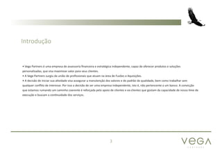 P A R T N E R S
3
• Vega Partners é uma empresa de assessoria financeira e estratégica independente, capaz de oferecer produtos e soluções
personalizadas, que visa maximizar valor para seus clientes.
• A Vega Partners surgiu da união de profissionais que atuam na área de Fusões e Aquisições.
• A decisão de iniciar sua atividade visa assegurar a manutenção dos valores e do padrão de qualidade, bem como trabalhar sem
qualquer conflito de interesse. Por isso a decisão de ser uma empresa independente, isto é, não pertencente a um banco. A convicção
que estamos rumando um caminho coerente é reforçada pelo apoio de clientes e ex-clientes que gostam da capacidade de nosso time de
execução e buscam a continuidade dos serviços.
Introdução
 